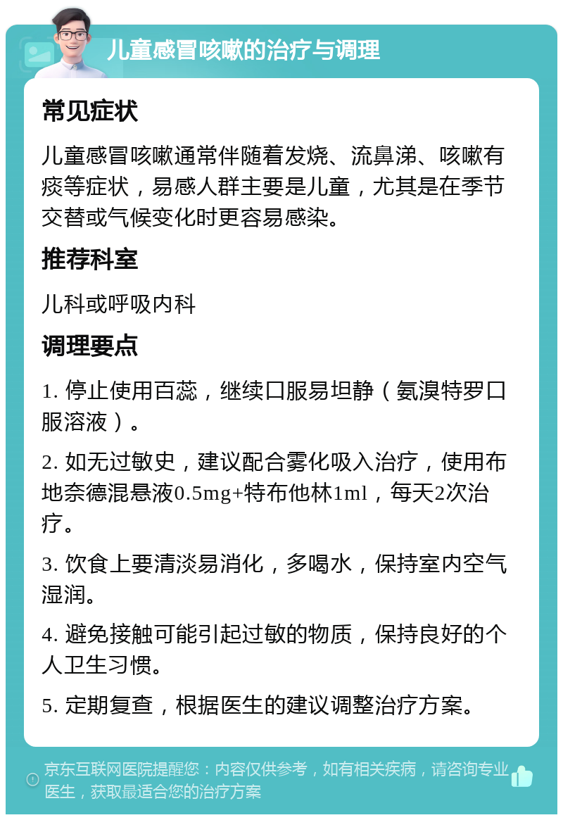 儿童感冒咳嗽的治疗与调理 常见症状 儿童感冒咳嗽通常伴随着发烧、流鼻涕、咳嗽有痰等症状，易感人群主要是儿童，尤其是在季节交替或气候变化时更容易感染。 推荐科室 儿科或呼吸内科 调理要点 1. 停止使用百蕊，继续口服易坦静（氨溴特罗口服溶液）。 2. 如无过敏史，建议配合雾化吸入治疗，使用布地奈德混悬液0.5mg+特布他林1ml，每天2次治疗。 3. 饮食上要清淡易消化，多喝水，保持室内空气湿润。 4. 避免接触可能引起过敏的物质，保持良好的个人卫生习惯。 5. 定期复查，根据医生的建议调整治疗方案。