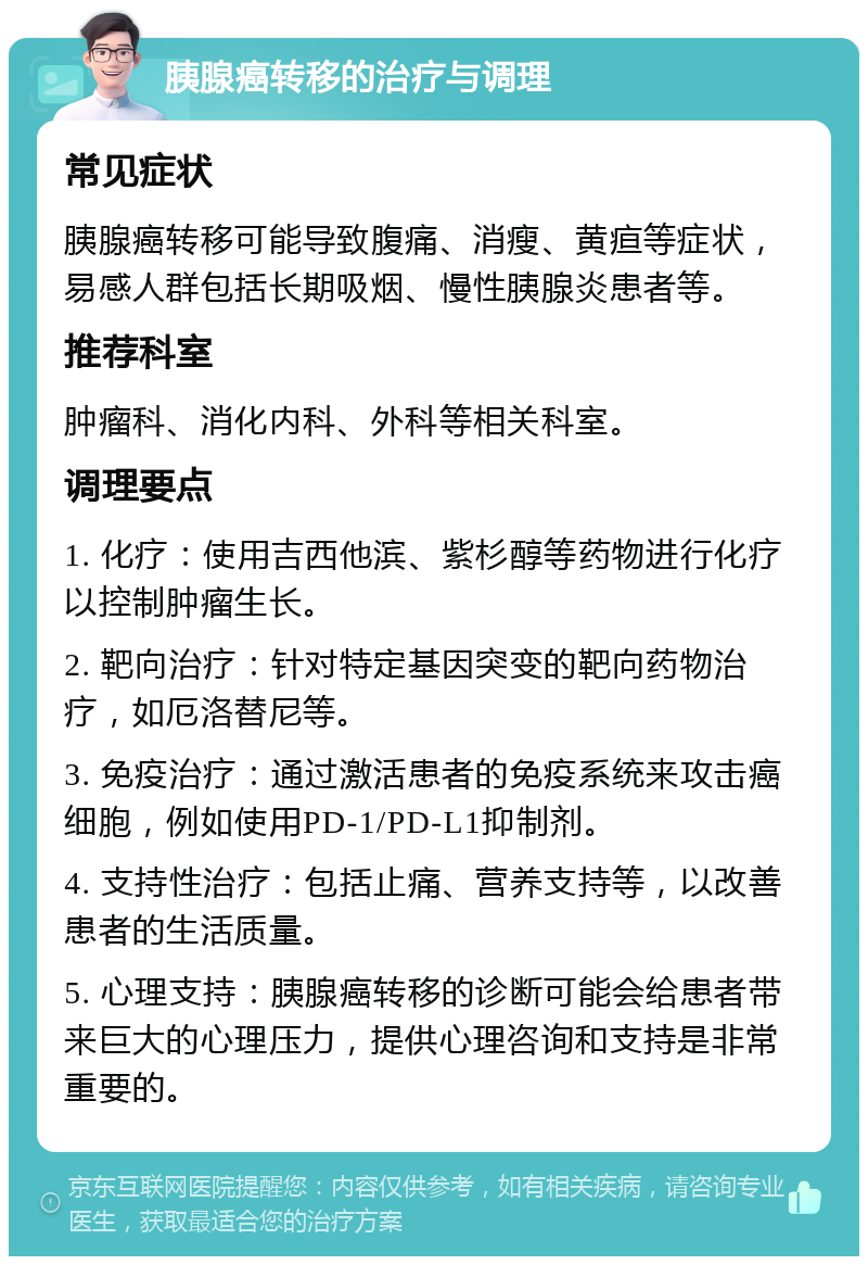 胰腺癌转移的治疗与调理 常见症状 胰腺癌转移可能导致腹痛、消瘦、黄疸等症状，易感人群包括长期吸烟、慢性胰腺炎患者等。 推荐科室 肿瘤科、消化内科、外科等相关科室。 调理要点 1. 化疗：使用吉西他滨、紫杉醇等药物进行化疗以控制肿瘤生长。 2. 靶向治疗：针对特定基因突变的靶向药物治疗，如厄洛替尼等。 3. 免疫治疗：通过激活患者的免疫系统来攻击癌细胞，例如使用PD-1/PD-L1抑制剂。 4. 支持性治疗：包括止痛、营养支持等，以改善患者的生活质量。 5. 心理支持：胰腺癌转移的诊断可能会给患者带来巨大的心理压力，提供心理咨询和支持是非常重要的。