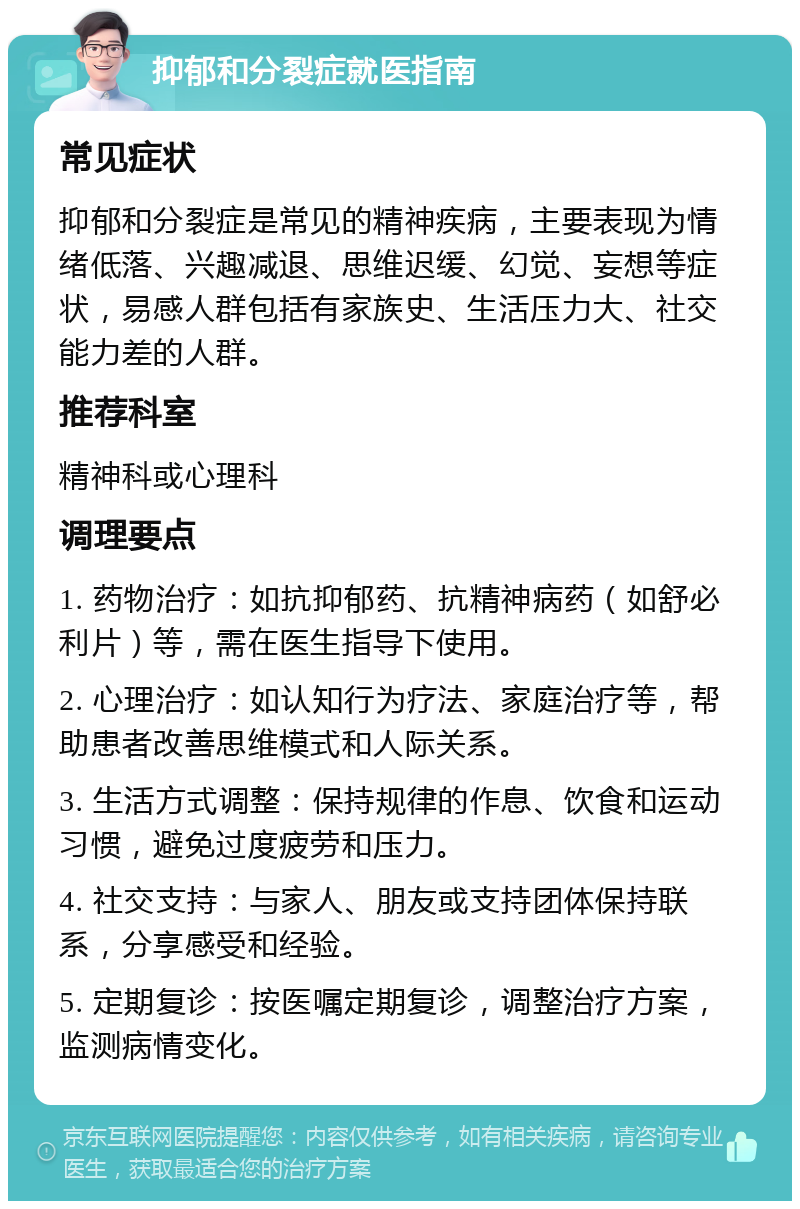 抑郁和分裂症就医指南 常见症状 抑郁和分裂症是常见的精神疾病，主要表现为情绪低落、兴趣减退、思维迟缓、幻觉、妄想等症状，易感人群包括有家族史、生活压力大、社交能力差的人群。 推荐科室 精神科或心理科 调理要点 1. 药物治疗：如抗抑郁药、抗精神病药（如舒必利片）等，需在医生指导下使用。 2. 心理治疗：如认知行为疗法、家庭治疗等，帮助患者改善思维模式和人际关系。 3. 生活方式调整：保持规律的作息、饮食和运动习惯，避免过度疲劳和压力。 4. 社交支持：与家人、朋友或支持团体保持联系，分享感受和经验。 5. 定期复诊：按医嘱定期复诊，调整治疗方案，监测病情变化。