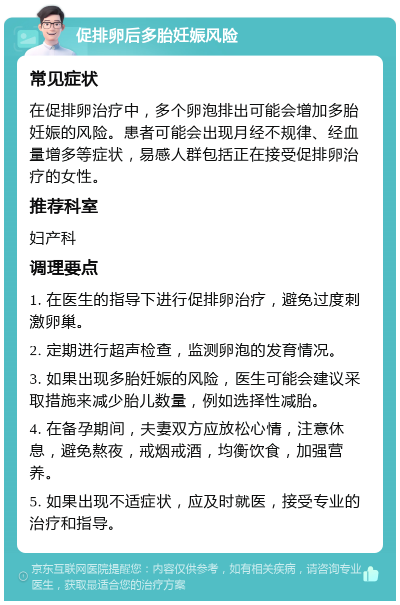 促排卵后多胎妊娠风险 常见症状 在促排卵治疗中，多个卵泡排出可能会增加多胎妊娠的风险。患者可能会出现月经不规律、经血量增多等症状，易感人群包括正在接受促排卵治疗的女性。 推荐科室 妇产科 调理要点 1. 在医生的指导下进行促排卵治疗，避免过度刺激卵巢。 2. 定期进行超声检查，监测卵泡的发育情况。 3. 如果出现多胎妊娠的风险，医生可能会建议采取措施来减少胎儿数量，例如选择性减胎。 4. 在备孕期间，夫妻双方应放松心情，注意休息，避免熬夜，戒烟戒酒，均衡饮食，加强营养。 5. 如果出现不适症状，应及时就医，接受专业的治疗和指导。