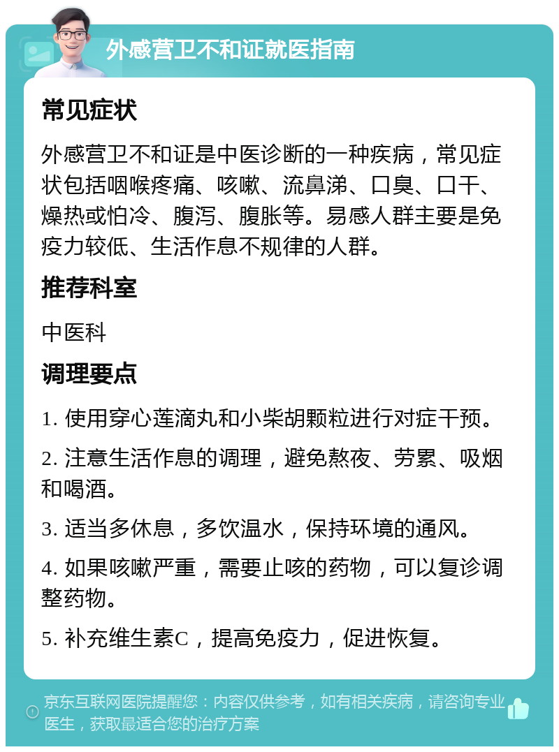 外感营卫不和证就医指南 常见症状 外感营卫不和证是中医诊断的一种疾病，常见症状包括咽喉疼痛、咳嗽、流鼻涕、口臭、口干、燥热或怕冷、腹泻、腹胀等。易感人群主要是免疫力较低、生活作息不规律的人群。 推荐科室 中医科 调理要点 1. 使用穿心莲滴丸和小柴胡颗粒进行对症干预。 2. 注意生活作息的调理，避免熬夜、劳累、吸烟和喝酒。 3. 适当多休息，多饮温水，保持环境的通风。 4. 如果咳嗽严重，需要止咳的药物，可以复诊调整药物。 5. 补充维生素C，提高免疫力，促进恢复。