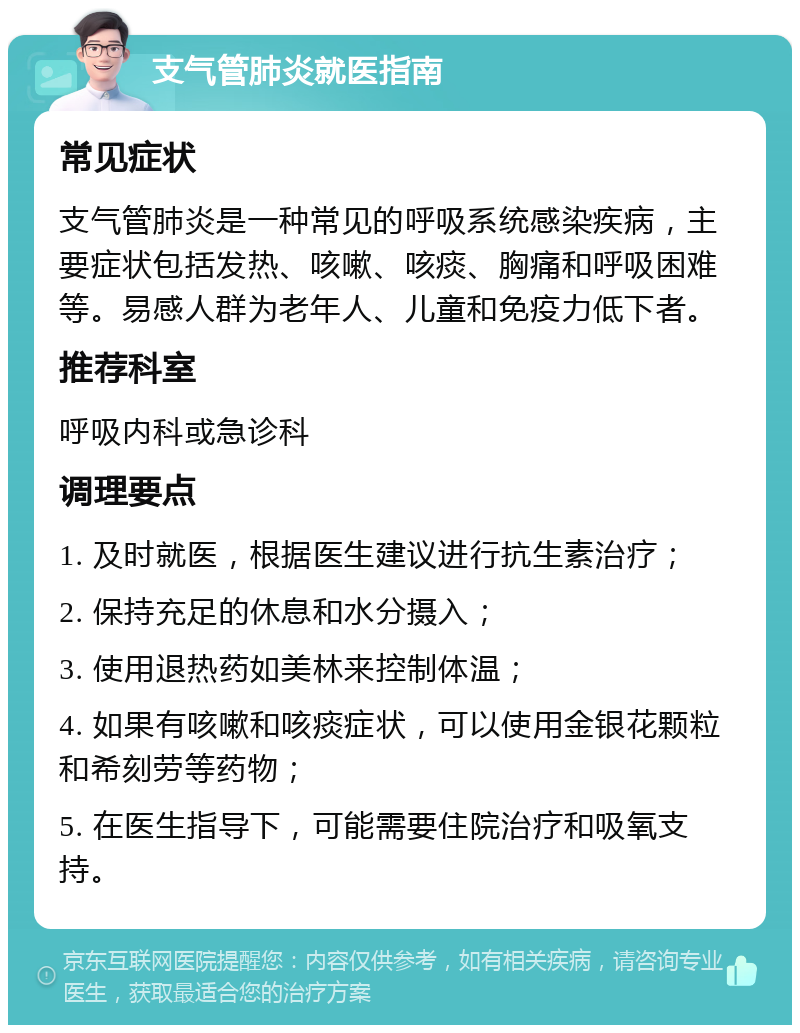 支气管肺炎就医指南 常见症状 支气管肺炎是一种常见的呼吸系统感染疾病，主要症状包括发热、咳嗽、咳痰、胸痛和呼吸困难等。易感人群为老年人、儿童和免疫力低下者。 推荐科室 呼吸内科或急诊科 调理要点 1. 及时就医，根据医生建议进行抗生素治疗； 2. 保持充足的休息和水分摄入； 3. 使用退热药如美林来控制体温； 4. 如果有咳嗽和咳痰症状，可以使用金银花颗粒和希刻劳等药物； 5. 在医生指导下，可能需要住院治疗和吸氧支持。