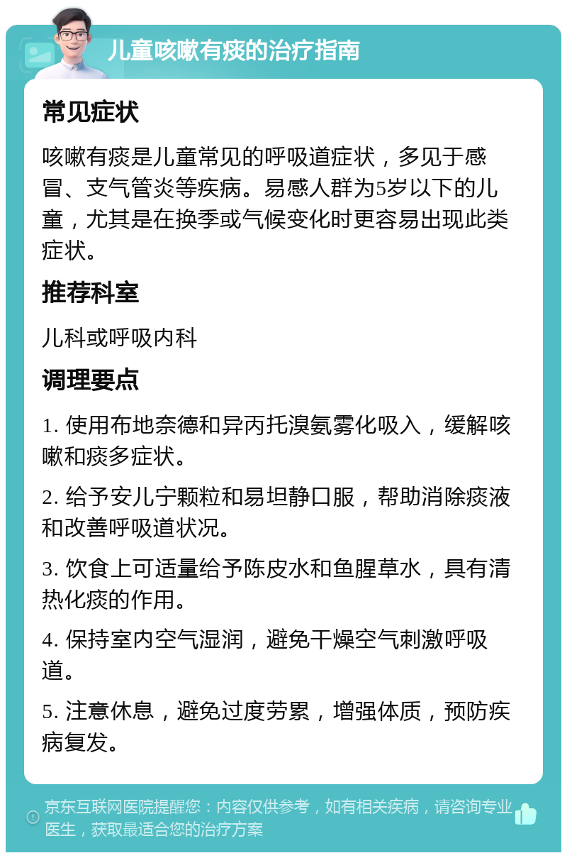 儿童咳嗽有痰的治疗指南 常见症状 咳嗽有痰是儿童常见的呼吸道症状，多见于感冒、支气管炎等疾病。易感人群为5岁以下的儿童，尤其是在换季或气候变化时更容易出现此类症状。 推荐科室 儿科或呼吸内科 调理要点 1. 使用布地奈德和异丙托溴氨雾化吸入，缓解咳嗽和痰多症状。 2. 给予安儿宁颗粒和易坦静口服，帮助消除痰液和改善呼吸道状况。 3. 饮食上可适量给予陈皮水和鱼腥草水，具有清热化痰的作用。 4. 保持室内空气湿润，避免干燥空气刺激呼吸道。 5. 注意休息，避免过度劳累，增强体质，预防疾病复发。