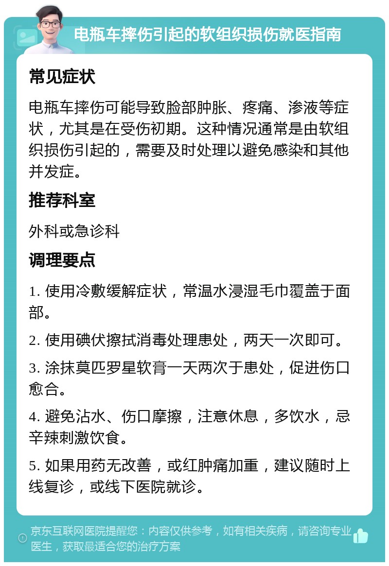 电瓶车摔伤引起的软组织损伤就医指南 常见症状 电瓶车摔伤可能导致脸部肿胀、疼痛、渗液等症状，尤其是在受伤初期。这种情况通常是由软组织损伤引起的，需要及时处理以避免感染和其他并发症。 推荐科室 外科或急诊科 调理要点 1. 使用冷敷缓解症状，常温水浸湿毛巾覆盖于面部。 2. 使用碘伏擦拭消毒处理患处，两天一次即可。 3. 涂抹莫匹罗星软膏一天两次于患处，促进伤口愈合。 4. 避免沾水、伤口摩擦，注意休息，多饮水，忌辛辣刺激饮食。 5. 如果用药无改善，或红肿痛加重，建议随时上线复诊，或线下医院就诊。