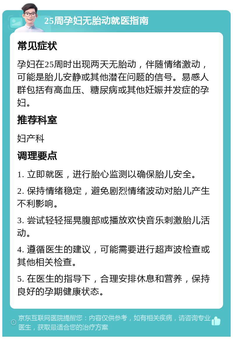 25周孕妇无胎动就医指南 常见症状 孕妇在25周时出现两天无胎动，伴随情绪激动，可能是胎儿安静或其他潜在问题的信号。易感人群包括有高血压、糖尿病或其他妊娠并发症的孕妇。 推荐科室 妇产科 调理要点 1. 立即就医，进行胎心监测以确保胎儿安全。 2. 保持情绪稳定，避免剧烈情绪波动对胎儿产生不利影响。 3. 尝试轻轻摇晃腹部或播放欢快音乐刺激胎儿活动。 4. 遵循医生的建议，可能需要进行超声波检查或其他相关检查。 5. 在医生的指导下，合理安排休息和营养，保持良好的孕期健康状态。