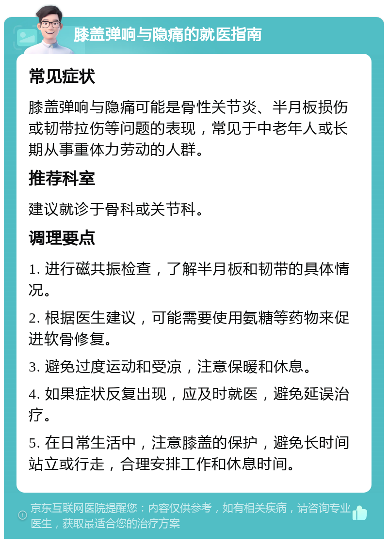 膝盖弹响与隐痛的就医指南 常见症状 膝盖弹响与隐痛可能是骨性关节炎、半月板损伤或韧带拉伤等问题的表现，常见于中老年人或长期从事重体力劳动的人群。 推荐科室 建议就诊于骨科或关节科。 调理要点 1. 进行磁共振检查，了解半月板和韧带的具体情况。 2. 根据医生建议，可能需要使用氨糖等药物来促进软骨修复。 3. 避免过度运动和受凉，注意保暖和休息。 4. 如果症状反复出现，应及时就医，避免延误治疗。 5. 在日常生活中，注意膝盖的保护，避免长时间站立或行走，合理安排工作和休息时间。