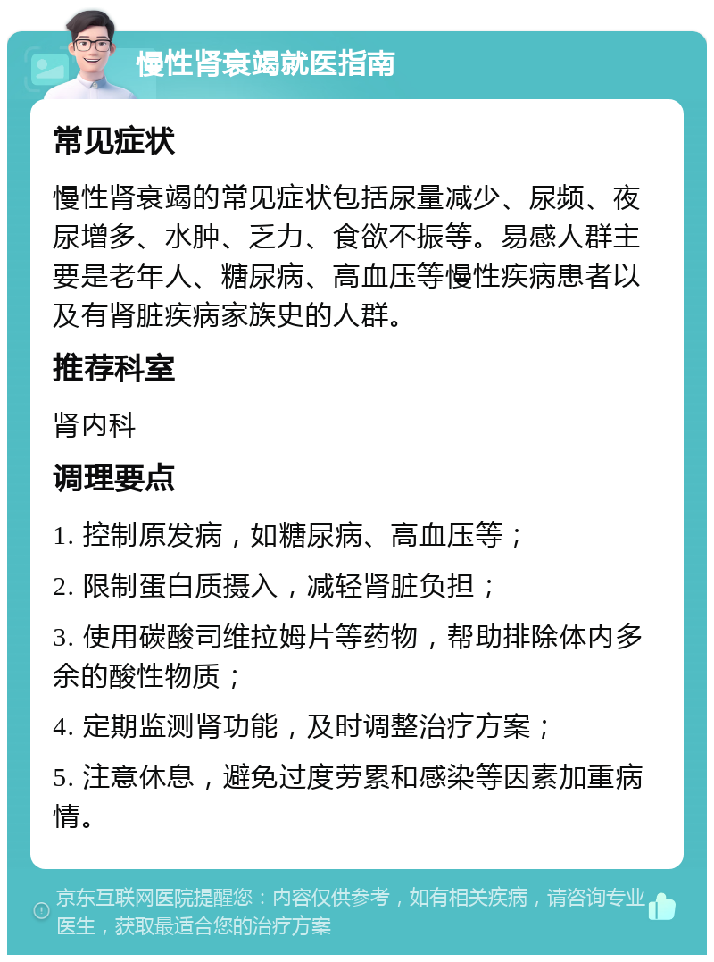 慢性肾衰竭就医指南 常见症状 慢性肾衰竭的常见症状包括尿量减少、尿频、夜尿增多、水肿、乏力、食欲不振等。易感人群主要是老年人、糖尿病、高血压等慢性疾病患者以及有肾脏疾病家族史的人群。 推荐科室 肾内科 调理要点 1. 控制原发病，如糖尿病、高血压等； 2. 限制蛋白质摄入，减轻肾脏负担； 3. 使用碳酸司维拉姆片等药物，帮助排除体内多余的酸性物质； 4. 定期监测肾功能，及时调整治疗方案； 5. 注意休息，避免过度劳累和感染等因素加重病情。