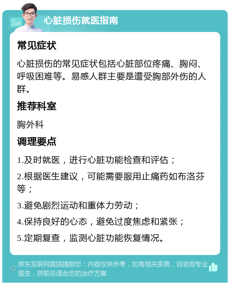 心脏损伤就医指南 常见症状 心脏损伤的常见症状包括心脏部位疼痛、胸闷、呼吸困难等。易感人群主要是遭受胸部外伤的人群。 推荐科室 胸外科 调理要点 1.及时就医，进行心脏功能检查和评估； 2.根据医生建议，可能需要服用止痛药如布洛芬等； 3.避免剧烈运动和重体力劳动； 4.保持良好的心态，避免过度焦虑和紧张； 5.定期复查，监测心脏功能恢复情况。