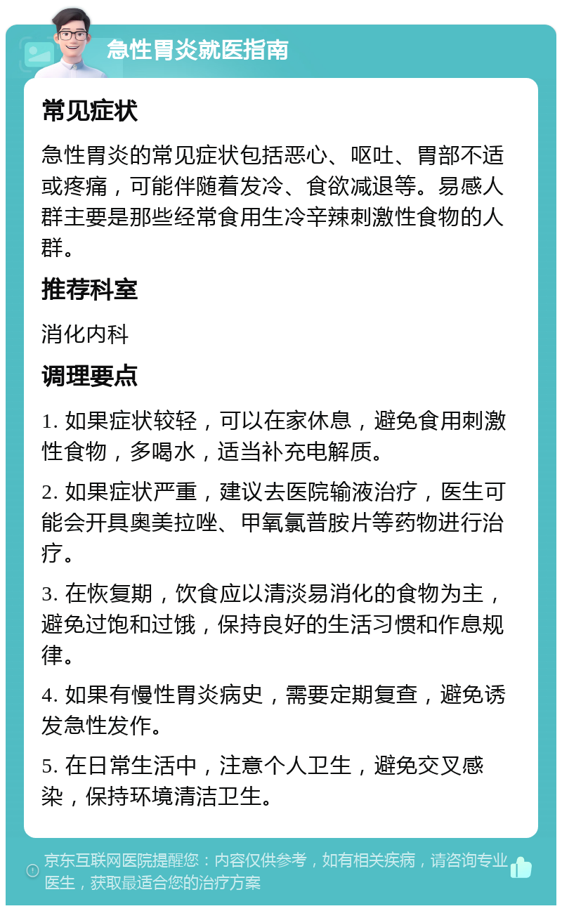 急性胃炎就医指南 常见症状 急性胃炎的常见症状包括恶心、呕吐、胃部不适或疼痛，可能伴随着发冷、食欲减退等。易感人群主要是那些经常食用生冷辛辣刺激性食物的人群。 推荐科室 消化内科 调理要点 1. 如果症状较轻，可以在家休息，避免食用刺激性食物，多喝水，适当补充电解质。 2. 如果症状严重，建议去医院输液治疗，医生可能会开具奥美拉唑、甲氧氯普胺片等药物进行治疗。 3. 在恢复期，饮食应以清淡易消化的食物为主，避免过饱和过饿，保持良好的生活习惯和作息规律。 4. 如果有慢性胃炎病史，需要定期复查，避免诱发急性发作。 5. 在日常生活中，注意个人卫生，避免交叉感染，保持环境清洁卫生。