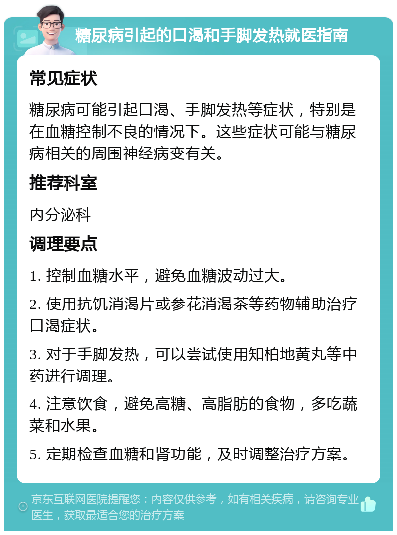 糖尿病引起的口渴和手脚发热就医指南 常见症状 糖尿病可能引起口渴、手脚发热等症状，特别是在血糖控制不良的情况下。这些症状可能与糖尿病相关的周围神经病变有关。 推荐科室 内分泌科 调理要点 1. 控制血糖水平，避免血糖波动过大。 2. 使用抗饥消渴片或参花消渴茶等药物辅助治疗口渴症状。 3. 对于手脚发热，可以尝试使用知柏地黄丸等中药进行调理。 4. 注意饮食，避免高糖、高脂肪的食物，多吃蔬菜和水果。 5. 定期检查血糖和肾功能，及时调整治疗方案。