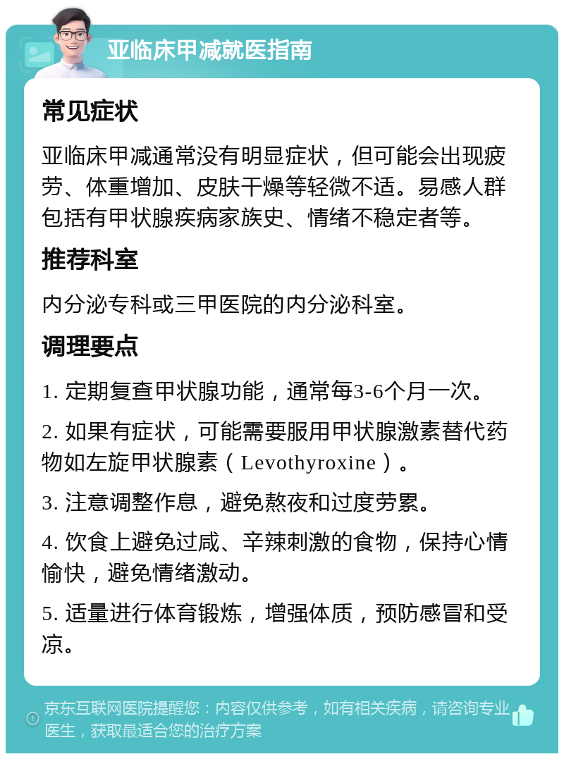 亚临床甲减就医指南 常见症状 亚临床甲减通常没有明显症状，但可能会出现疲劳、体重增加、皮肤干燥等轻微不适。易感人群包括有甲状腺疾病家族史、情绪不稳定者等。 推荐科室 内分泌专科或三甲医院的内分泌科室。 调理要点 1. 定期复查甲状腺功能，通常每3-6个月一次。 2. 如果有症状，可能需要服用甲状腺激素替代药物如左旋甲状腺素（Levothyroxine）。 3. 注意调整作息，避免熬夜和过度劳累。 4. 饮食上避免过咸、辛辣刺激的食物，保持心情愉快，避免情绪激动。 5. 适量进行体育锻炼，增强体质，预防感冒和受凉。