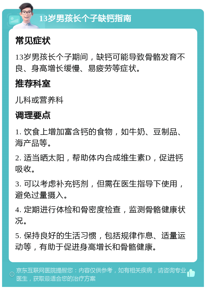 13岁男孩长个子缺钙指南 常见症状 13岁男孩长个子期间，缺钙可能导致骨骼发育不良、身高增长缓慢、易疲劳等症状。 推荐科室 儿科或营养科 调理要点 1. 饮食上增加富含钙的食物，如牛奶、豆制品、海产品等。 2. 适当晒太阳，帮助体内合成维生素D，促进钙吸收。 3. 可以考虑补充钙剂，但需在医生指导下使用，避免过量摄入。 4. 定期进行体检和骨密度检查，监测骨骼健康状况。 5. 保持良好的生活习惯，包括规律作息、适量运动等，有助于促进身高增长和骨骼健康。