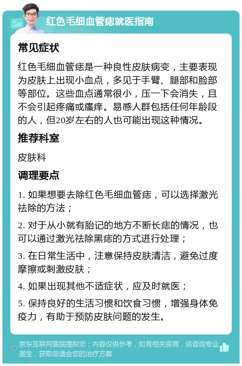 红色毛细血管痣就医指南 常见症状 红色毛细血管痣是一种良性皮肤病变，主要表现为皮肤上出现小血点，多见于手臂、腿部和脸部等部位。这些血点通常很小，压一下会消失，且不会引起疼痛或瘙痒。易感人群包括任何年龄段的人，但20岁左右的人也可能出现这种情况。 推荐科室 皮肤科 调理要点 1. 如果想要去除红色毛细血管痣，可以选择激光祛除的方法； 2. 对于从小就有胎记的地方不断长痣的情况，也可以通过激光祛除黑痣的方式进行处理； 3. 在日常生活中，注意保持皮肤清洁，避免过度摩擦或刺激皮肤； 4. 如果出现其他不适症状，应及时就医； 5. 保持良好的生活习惯和饮食习惯，增强身体免疫力，有助于预防皮肤问题的发生。