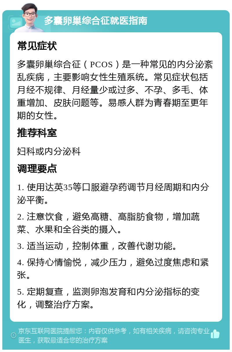 多囊卵巢综合征就医指南 常见症状 多囊卵巢综合征（PCOS）是一种常见的内分泌紊乱疾病，主要影响女性生殖系统。常见症状包括月经不规律、月经量少或过多、不孕、多毛、体重增加、皮肤问题等。易感人群为青春期至更年期的女性。 推荐科室 妇科或内分泌科 调理要点 1. 使用达英35等口服避孕药调节月经周期和内分泌平衡。 2. 注意饮食，避免高糖、高脂肪食物，增加蔬菜、水果和全谷类的摄入。 3. 适当运动，控制体重，改善代谢功能。 4. 保持心情愉悦，减少压力，避免过度焦虑和紧张。 5. 定期复查，监测卵泡发育和内分泌指标的变化，调整治疗方案。