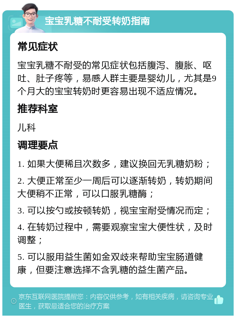 宝宝乳糖不耐受转奶指南 常见症状 宝宝乳糖不耐受的常见症状包括腹泻、腹胀、呕吐、肚子疼等，易感人群主要是婴幼儿，尤其是9个月大的宝宝转奶时更容易出现不适应情况。 推荐科室 儿科 调理要点 1. 如果大便稀且次数多，建议换回无乳糖奶粉； 2. 大便正常至少一周后可以逐渐转奶，转奶期间大便稍不正常，可以口服乳糖酶； 3. 可以按勺或按顿转奶，视宝宝耐受情况而定； 4. 在转奶过程中，需要观察宝宝大便性状，及时调整； 5. 可以服用益生菌如金双歧来帮助宝宝肠道健康，但要注意选择不含乳糖的益生菌产品。