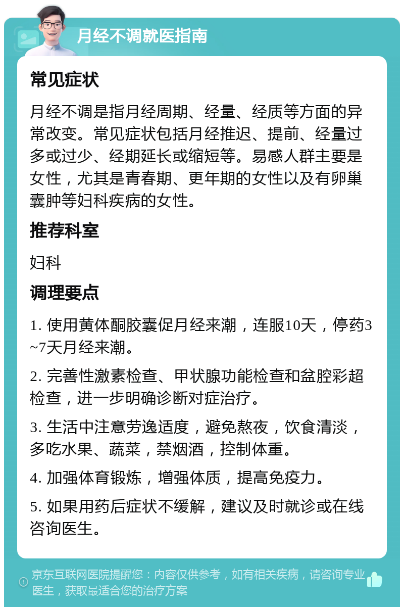 月经不调就医指南 常见症状 月经不调是指月经周期、经量、经质等方面的异常改变。常见症状包括月经推迟、提前、经量过多或过少、经期延长或缩短等。易感人群主要是女性，尤其是青春期、更年期的女性以及有卵巢囊肿等妇科疾病的女性。 推荐科室 妇科 调理要点 1. 使用黄体酮胶囊促月经来潮，连服10天，停药3~7天月经来潮。 2. 完善性激素检查、甲状腺功能检查和盆腔彩超检查，进一步明确诊断对症治疗。 3. 生活中注意劳逸适度，避免熬夜，饮食清淡，多吃水果、蔬菜，禁烟酒，控制体重。 4. 加强体育锻炼，增强体质，提高免疫力。 5. 如果用药后症状不缓解，建议及时就诊或在线咨询医生。