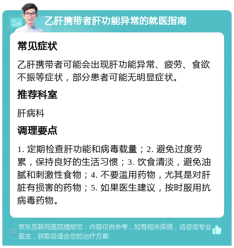 乙肝携带者肝功能异常的就医指南 常见症状 乙肝携带者可能会出现肝功能异常、疲劳、食欲不振等症状，部分患者可能无明显症状。 推荐科室 肝病科 调理要点 1. 定期检查肝功能和病毒载量；2. 避免过度劳累，保持良好的生活习惯；3. 饮食清淡，避免油腻和刺激性食物；4. 不要滥用药物，尤其是对肝脏有损害的药物；5. 如果医生建议，按时服用抗病毒药物。