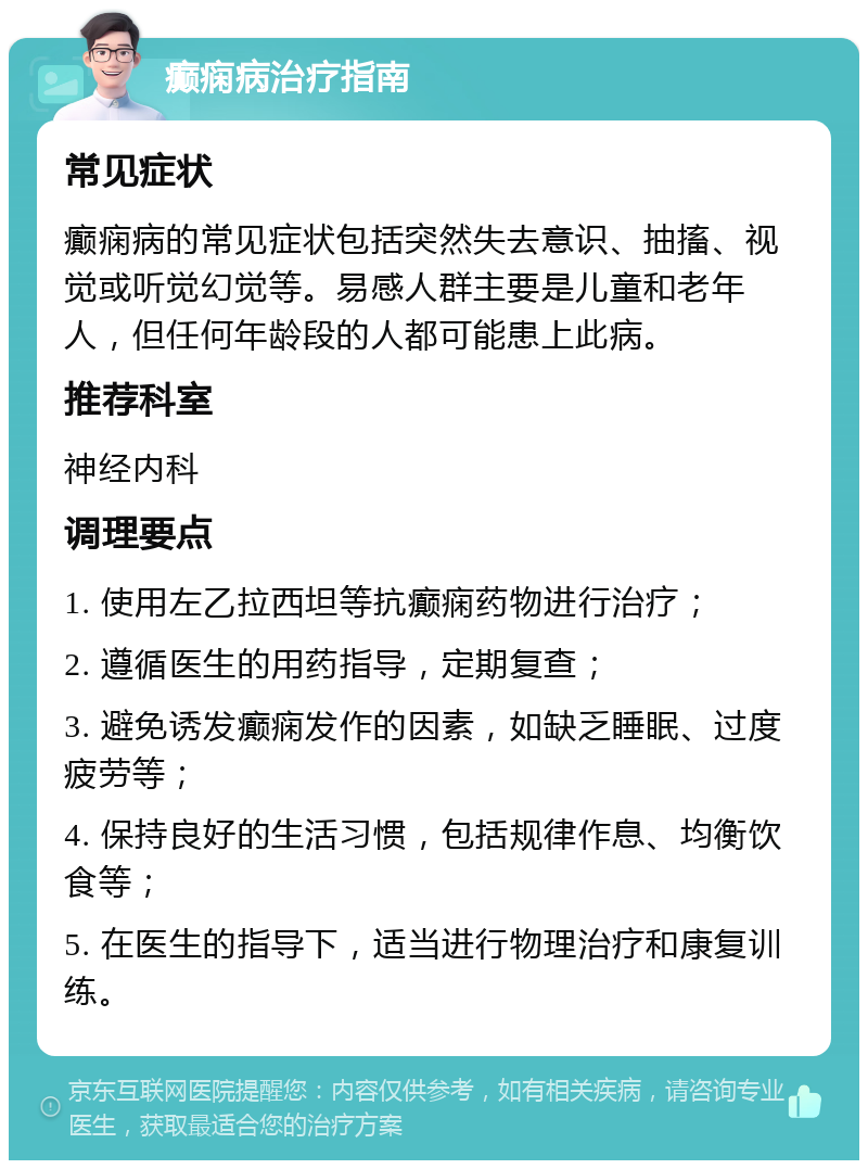 癫痫病治疗指南 常见症状 癫痫病的常见症状包括突然失去意识、抽搐、视觉或听觉幻觉等。易感人群主要是儿童和老年人，但任何年龄段的人都可能患上此病。 推荐科室 神经内科 调理要点 1. 使用左乙拉西坦等抗癫痫药物进行治疗； 2. 遵循医生的用药指导，定期复查； 3. 避免诱发癫痫发作的因素，如缺乏睡眠、过度疲劳等； 4. 保持良好的生活习惯，包括规律作息、均衡饮食等； 5. 在医生的指导下，适当进行物理治疗和康复训练。