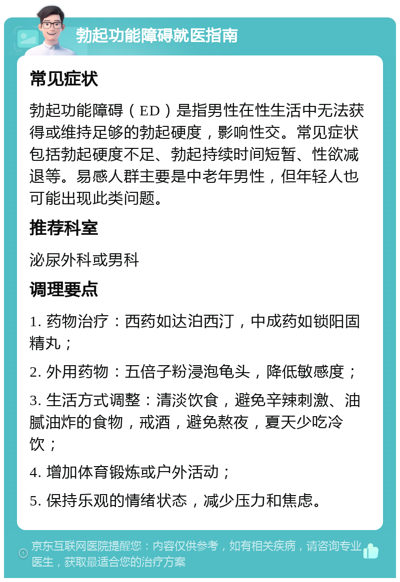 勃起功能障碍就医指南 常见症状 勃起功能障碍（ED）是指男性在性生活中无法获得或维持足够的勃起硬度，影响性交。常见症状包括勃起硬度不足、勃起持续时间短暂、性欲减退等。易感人群主要是中老年男性，但年轻人也可能出现此类问题。 推荐科室 泌尿外科或男科 调理要点 1. 药物治疗：西药如达泊西汀，中成药如锁阳固精丸； 2. 外用药物：五倍子粉浸泡龟头，降低敏感度； 3. 生活方式调整：清淡饮食，避免辛辣刺激、油腻油炸的食物，戒酒，避免熬夜，夏天少吃冷饮； 4. 增加体育锻炼或户外活动； 5. 保持乐观的情绪状态，减少压力和焦虑。