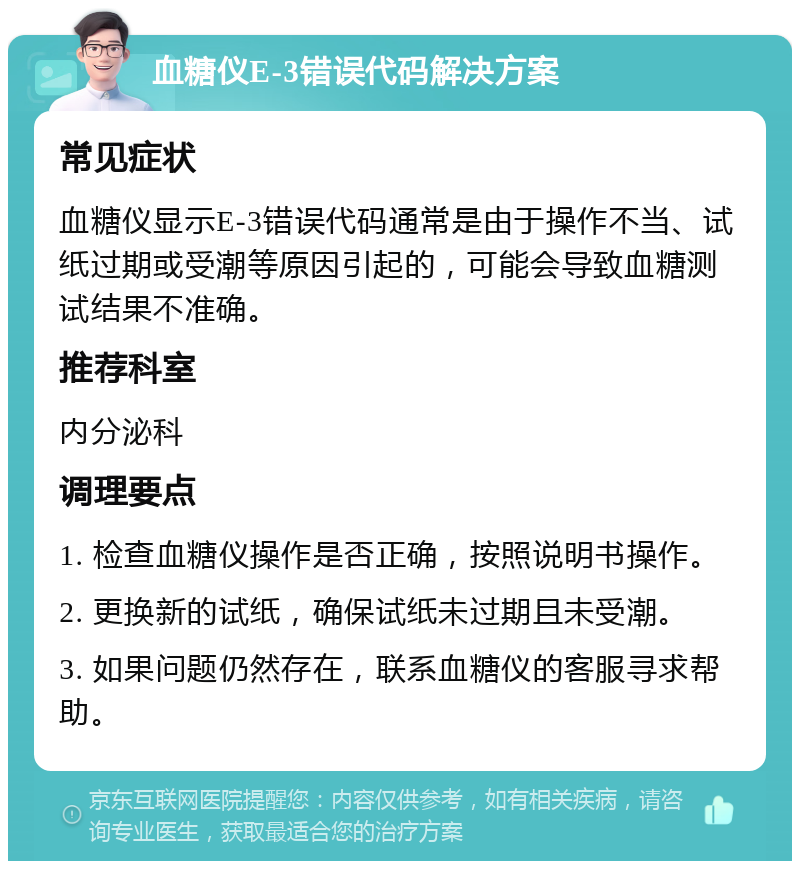 血糖仪E-3错误代码解决方案 常见症状 血糖仪显示E-3错误代码通常是由于操作不当、试纸过期或受潮等原因引起的，可能会导致血糖测试结果不准确。 推荐科室 内分泌科 调理要点 1. 检查血糖仪操作是否正确，按照说明书操作。 2. 更换新的试纸，确保试纸未过期且未受潮。 3. 如果问题仍然存在，联系血糖仪的客服寻求帮助。