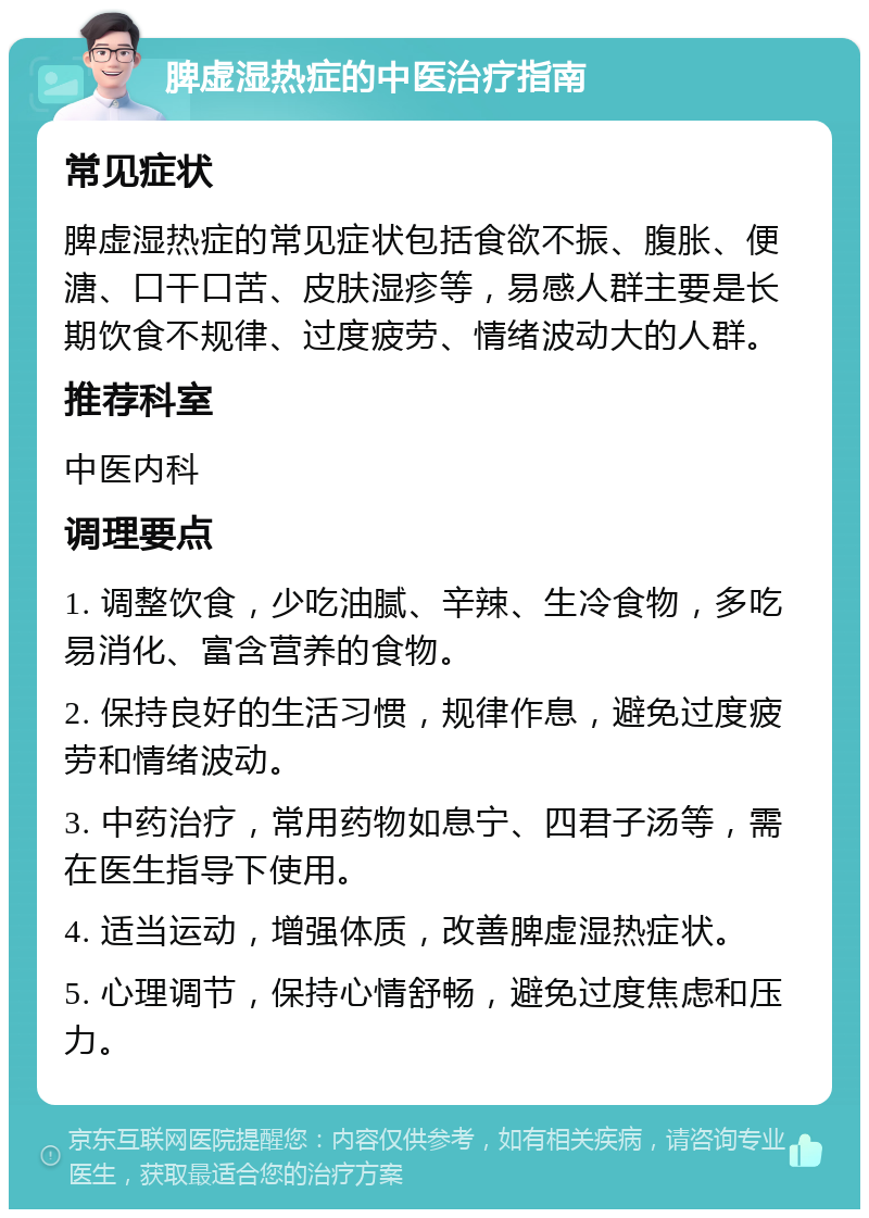 脾虚湿热症的中医治疗指南 常见症状 脾虚湿热症的常见症状包括食欲不振、腹胀、便溏、口干口苦、皮肤湿疹等，易感人群主要是长期饮食不规律、过度疲劳、情绪波动大的人群。 推荐科室 中医内科 调理要点 1. 调整饮食，少吃油腻、辛辣、生冷食物，多吃易消化、富含营养的食物。 2. 保持良好的生活习惯，规律作息，避免过度疲劳和情绪波动。 3. 中药治疗，常用药物如息宁、四君子汤等，需在医生指导下使用。 4. 适当运动，增强体质，改善脾虚湿热症状。 5. 心理调节，保持心情舒畅，避免过度焦虑和压力。