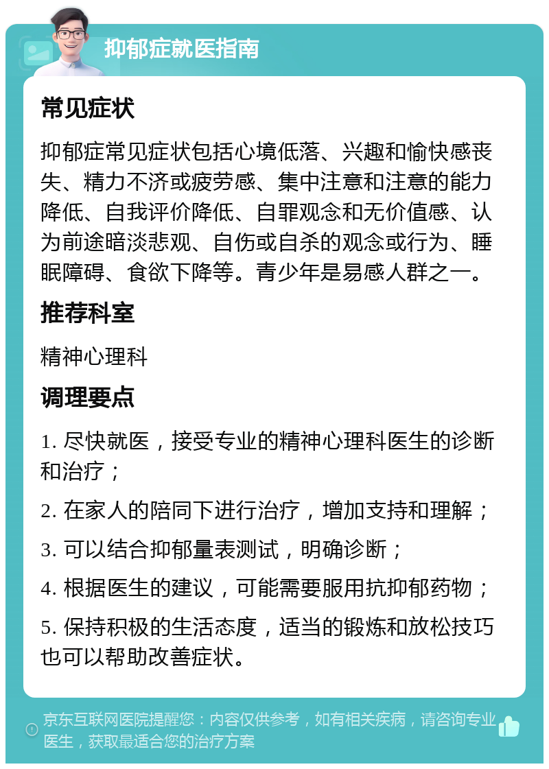 抑郁症就医指南 常见症状 抑郁症常见症状包括心境低落、兴趣和愉快感丧失、精力不济或疲劳感、集中注意和注意的能力降低、自我评价降低、自罪观念和无价值感、认为前途暗淡悲观、自伤或自杀的观念或行为、睡眠障碍、食欲下降等。青少年是易感人群之一。 推荐科室 精神心理科 调理要点 1. 尽快就医，接受专业的精神心理科医生的诊断和治疗； 2. 在家人的陪同下进行治疗，增加支持和理解； 3. 可以结合抑郁量表测试，明确诊断； 4. 根据医生的建议，可能需要服用抗抑郁药物； 5. 保持积极的生活态度，适当的锻炼和放松技巧也可以帮助改善症状。