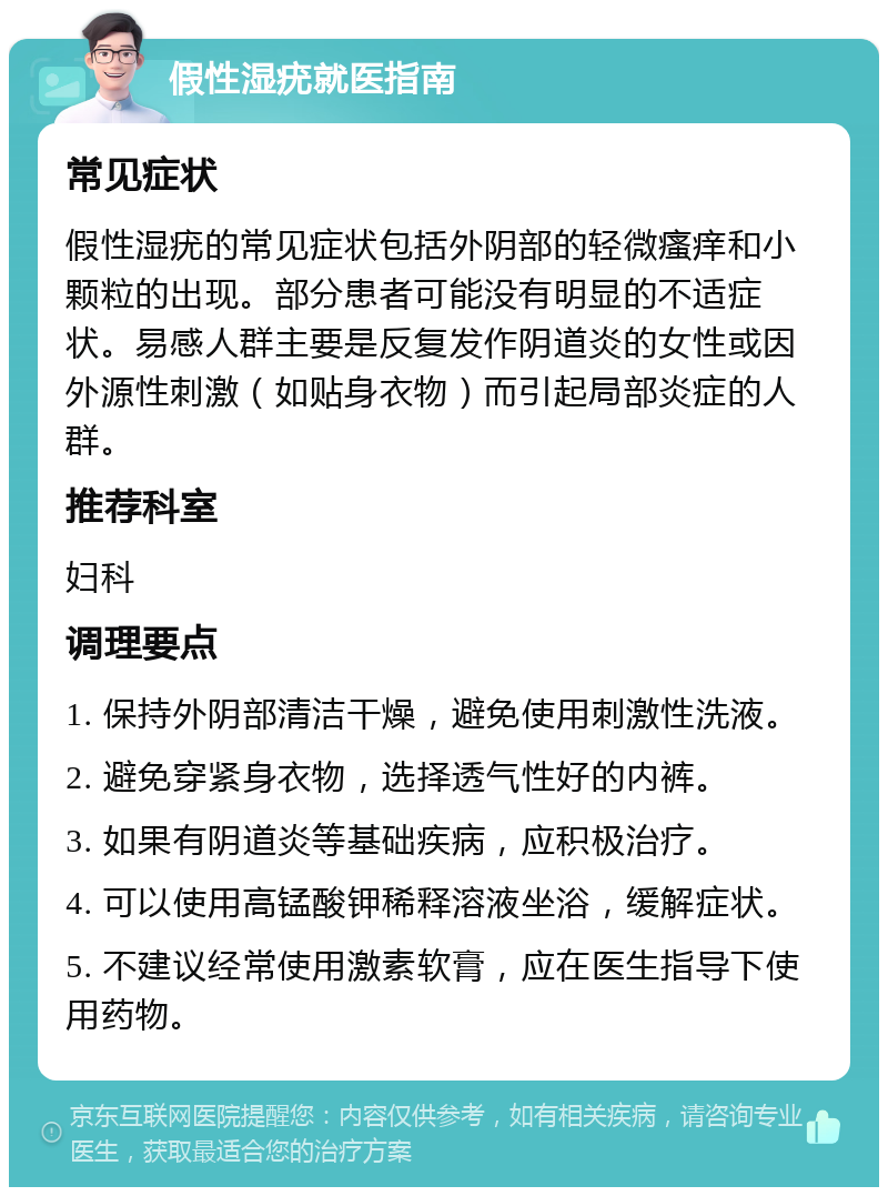 假性湿疣就医指南 常见症状 假性湿疣的常见症状包括外阴部的轻微瘙痒和小颗粒的出现。部分患者可能没有明显的不适症状。易感人群主要是反复发作阴道炎的女性或因外源性刺激（如贴身衣物）而引起局部炎症的人群。 推荐科室 妇科 调理要点 1. 保持外阴部清洁干燥，避免使用刺激性洗液。 2. 避免穿紧身衣物，选择透气性好的内裤。 3. 如果有阴道炎等基础疾病，应积极治疗。 4. 可以使用高锰酸钾稀释溶液坐浴，缓解症状。 5. 不建议经常使用激素软膏，应在医生指导下使用药物。