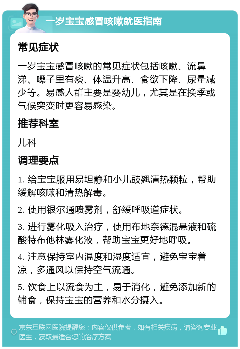 一岁宝宝感冒咳嗽就医指南 常见症状 一岁宝宝感冒咳嗽的常见症状包括咳嗽、流鼻涕、嗓子里有痰、体温升高、食欲下降、尿量减少等。易感人群主要是婴幼儿，尤其是在换季或气候突变时更容易感染。 推荐科室 儿科 调理要点 1. 给宝宝服用易坦静和小儿豉翘清热颗粒，帮助缓解咳嗽和清热解毒。 2. 使用银尔通喷雾剂，舒缓呼吸道症状。 3. 进行雾化吸入治疗，使用布地奈德混悬液和硫酸特布他林雾化液，帮助宝宝更好地呼吸。 4. 注意保持室内温度和湿度适宜，避免宝宝着凉，多通风以保持空气流通。 5. 饮食上以流食为主，易于消化，避免添加新的辅食，保持宝宝的营养和水分摄入。