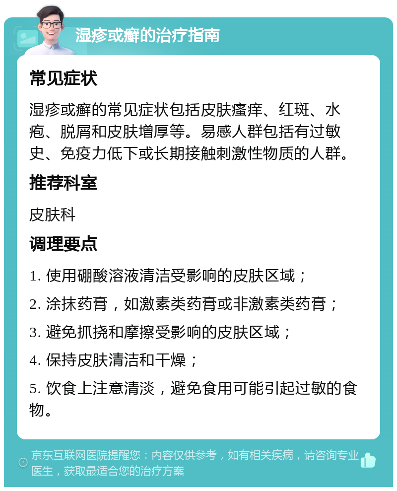 湿疹或癣的治疗指南 常见症状 湿疹或癣的常见症状包括皮肤瘙痒、红斑、水疱、脱屑和皮肤增厚等。易感人群包括有过敏史、免疫力低下或长期接触刺激性物质的人群。 推荐科室 皮肤科 调理要点 1. 使用硼酸溶液清洁受影响的皮肤区域； 2. 涂抹药膏，如激素类药膏或非激素类药膏； 3. 避免抓挠和摩擦受影响的皮肤区域； 4. 保持皮肤清洁和干燥； 5. 饮食上注意清淡，避免食用可能引起过敏的食物。