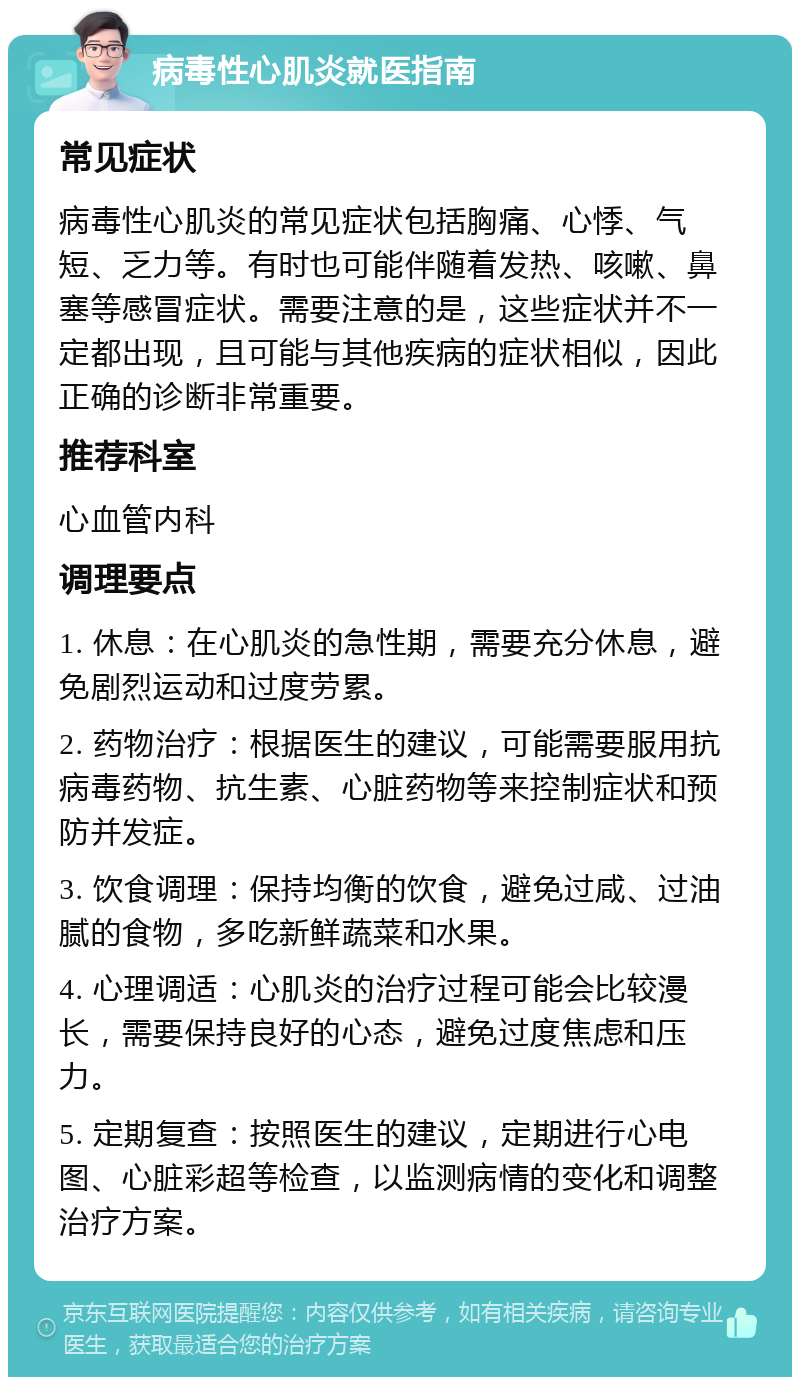 病毒性心肌炎就医指南 常见症状 病毒性心肌炎的常见症状包括胸痛、心悸、气短、乏力等。有时也可能伴随着发热、咳嗽、鼻塞等感冒症状。需要注意的是，这些症状并不一定都出现，且可能与其他疾病的症状相似，因此正确的诊断非常重要。 推荐科室 心血管内科 调理要点 1. 休息：在心肌炎的急性期，需要充分休息，避免剧烈运动和过度劳累。 2. 药物治疗：根据医生的建议，可能需要服用抗病毒药物、抗生素、心脏药物等来控制症状和预防并发症。 3. 饮食调理：保持均衡的饮食，避免过咸、过油腻的食物，多吃新鲜蔬菜和水果。 4. 心理调适：心肌炎的治疗过程可能会比较漫长，需要保持良好的心态，避免过度焦虑和压力。 5. 定期复查：按照医生的建议，定期进行心电图、心脏彩超等检查，以监测病情的变化和调整治疗方案。