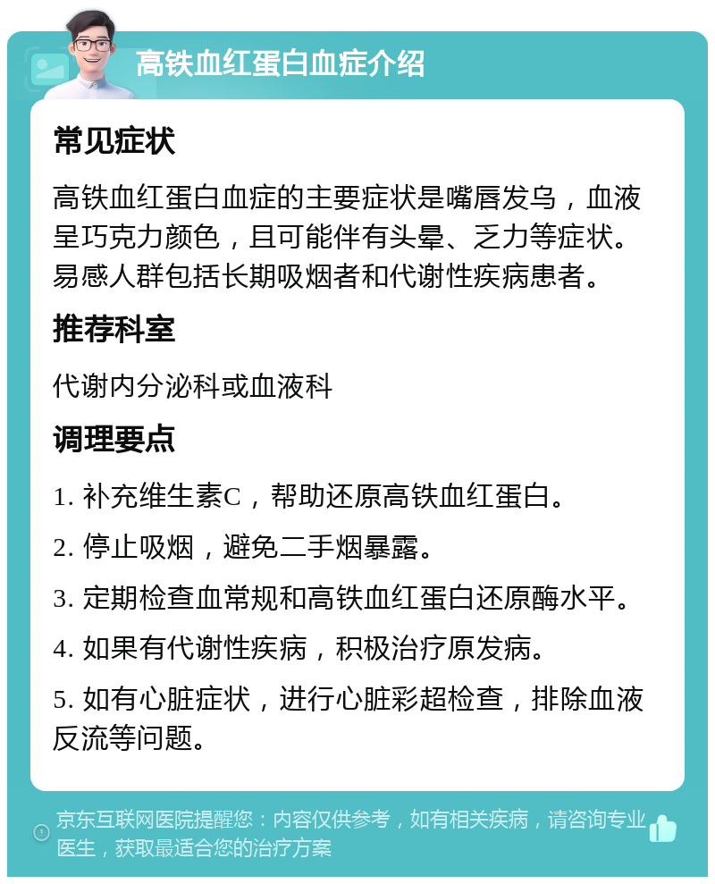 高铁血红蛋白血症介绍 常见症状 高铁血红蛋白血症的主要症状是嘴唇发乌，血液呈巧克力颜色，且可能伴有头晕、乏力等症状。易感人群包括长期吸烟者和代谢性疾病患者。 推荐科室 代谢内分泌科或血液科 调理要点 1. 补充维生素C，帮助还原高铁血红蛋白。 2. 停止吸烟，避免二手烟暴露。 3. 定期检查血常规和高铁血红蛋白还原酶水平。 4. 如果有代谢性疾病，积极治疗原发病。 5. 如有心脏症状，进行心脏彩超检查，排除血液反流等问题。