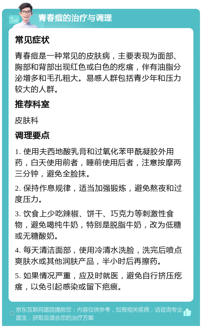 青春痘的治疗与调理 常见症状 青春痘是一种常见的皮肤病，主要表现为面部、胸部和背部出现红色或白色的疙瘩，伴有油脂分泌增多和毛孔粗大。易感人群包括青少年和压力较大的人群。 推荐科室 皮肤科 调理要点 1. 使用夫西地酸乳膏和过氧化苯甲酰凝胶外用药，白天使用前者，睡前使用后者，注意按摩两三分钟，避免全脸抹。 2. 保持作息规律，适当加强锻炼，避免熬夜和过度压力。 3. 饮食上少吃辣椒、饼干、巧克力等刺激性食物，避免喝纯牛奶，特别是脱脂牛奶，改为低糖或无糖酸奶。 4. 每天清洁面部，使用冷清水洗脸，洗完后喷点爽肤水或其他润肤产品，半小时后再擦药。 5. 如果情况严重，应及时就医，避免自行挤压疙瘩，以免引起感染或留下疤痕。