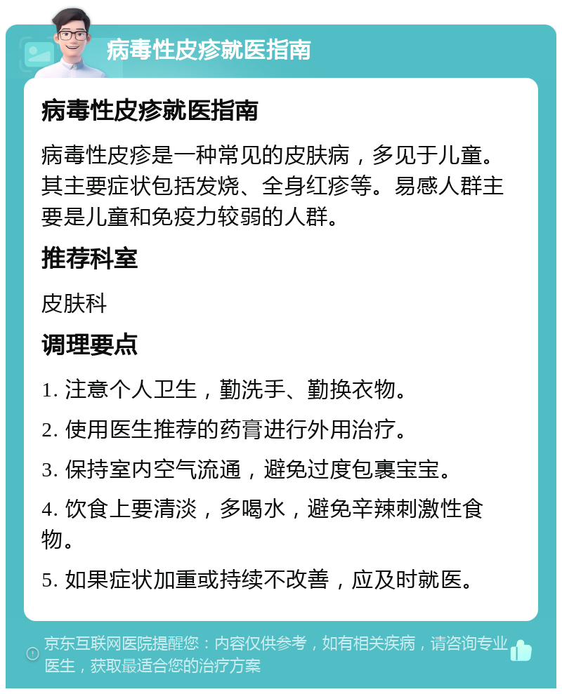 病毒性皮疹就医指南 病毒性皮疹就医指南 病毒性皮疹是一种常见的皮肤病，多见于儿童。其主要症状包括发烧、全身红疹等。易感人群主要是儿童和免疫力较弱的人群。 推荐科室 皮肤科 调理要点 1. 注意个人卫生，勤洗手、勤换衣物。 2. 使用医生推荐的药膏进行外用治疗。 3. 保持室内空气流通，避免过度包裹宝宝。 4. 饮食上要清淡，多喝水，避免辛辣刺激性食物。 5. 如果症状加重或持续不改善，应及时就医。