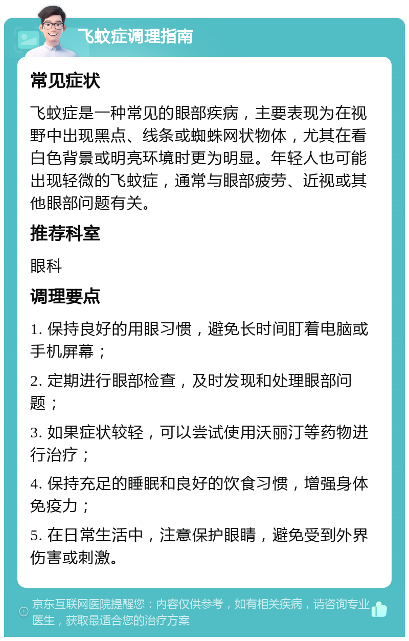 飞蚊症调理指南 常见症状 飞蚊症是一种常见的眼部疾病，主要表现为在视野中出现黑点、线条或蜘蛛网状物体，尤其在看白色背景或明亮环境时更为明显。年轻人也可能出现轻微的飞蚊症，通常与眼部疲劳、近视或其他眼部问题有关。 推荐科室 眼科 调理要点 1. 保持良好的用眼习惯，避免长时间盯着电脑或手机屏幕； 2. 定期进行眼部检查，及时发现和处理眼部问题； 3. 如果症状较轻，可以尝试使用沃丽汀等药物进行治疗； 4. 保持充足的睡眠和良好的饮食习惯，增强身体免疫力； 5. 在日常生活中，注意保护眼睛，避免受到外界伤害或刺激。