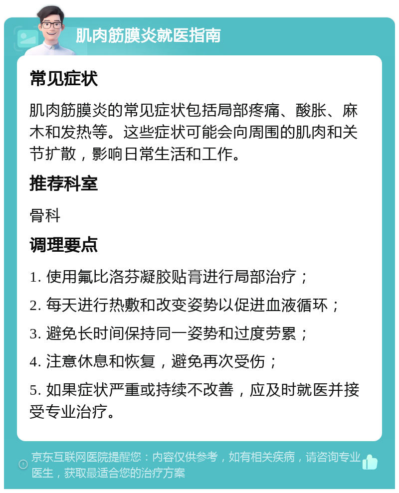 肌肉筋膜炎就医指南 常见症状 肌肉筋膜炎的常见症状包括局部疼痛、酸胀、麻木和发热等。这些症状可能会向周围的肌肉和关节扩散，影响日常生活和工作。 推荐科室 骨科 调理要点 1. 使用氟比洛芬凝胶贴膏进行局部治疗； 2. 每天进行热敷和改变姿势以促进血液循环； 3. 避免长时间保持同一姿势和过度劳累； 4. 注意休息和恢复，避免再次受伤； 5. 如果症状严重或持续不改善，应及时就医并接受专业治疗。