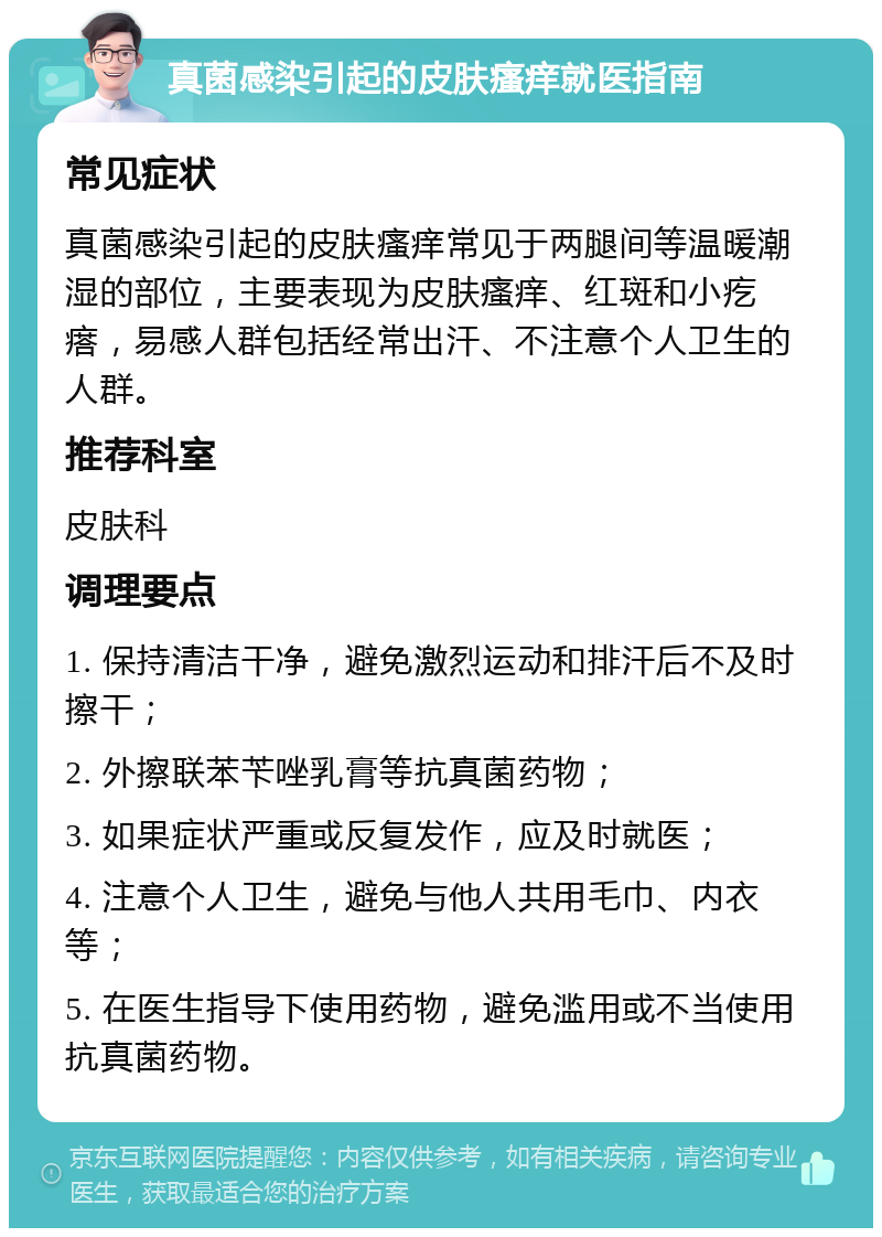 真菌感染引起的皮肤瘙痒就医指南 常见症状 真菌感染引起的皮肤瘙痒常见于两腿间等温暖潮湿的部位，主要表现为皮肤瘙痒、红斑和小疙瘩，易感人群包括经常出汗、不注意个人卫生的人群。 推荐科室 皮肤科 调理要点 1. 保持清洁干净，避免激烈运动和排汗后不及时擦干； 2. 外擦联苯苄唑乳膏等抗真菌药物； 3. 如果症状严重或反复发作，应及时就医； 4. 注意个人卫生，避免与他人共用毛巾、内衣等； 5. 在医生指导下使用药物，避免滥用或不当使用抗真菌药物。