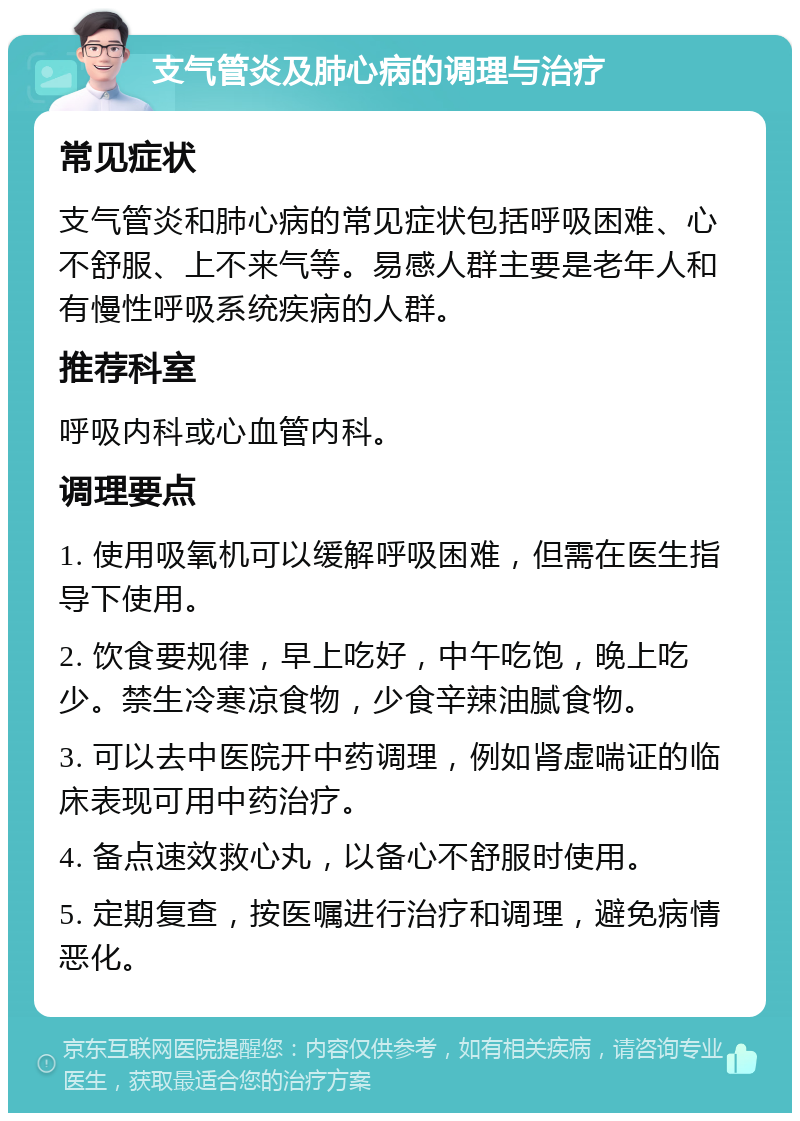 支气管炎及肺心病的调理与治疗 常见症状 支气管炎和肺心病的常见症状包括呼吸困难、心不舒服、上不来气等。易感人群主要是老年人和有慢性呼吸系统疾病的人群。 推荐科室 呼吸内科或心血管内科。 调理要点 1. 使用吸氧机可以缓解呼吸困难，但需在医生指导下使用。 2. 饮食要规律，早上吃好，中午吃饱，晚上吃少。禁生冷寒凉食物，少食辛辣油腻食物。 3. 可以去中医院开中药调理，例如肾虚喘证的临床表现可用中药治疗。 4. 备点速效救心丸，以备心不舒服时使用。 5. 定期复查，按医嘱进行治疗和调理，避免病情恶化。