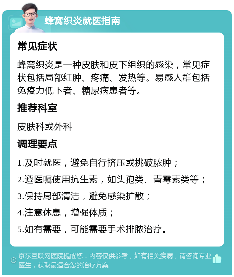 蜂窝织炎就医指南 常见症状 蜂窝织炎是一种皮肤和皮下组织的感染，常见症状包括局部红肿、疼痛、发热等。易感人群包括免疫力低下者、糖尿病患者等。 推荐科室 皮肤科或外科 调理要点 1.及时就医，避免自行挤压或挑破脓肿； 2.遵医嘱使用抗生素，如头孢类、青霉素类等； 3.保持局部清洁，避免感染扩散； 4.注意休息，增强体质； 5.如有需要，可能需要手术排脓治疗。