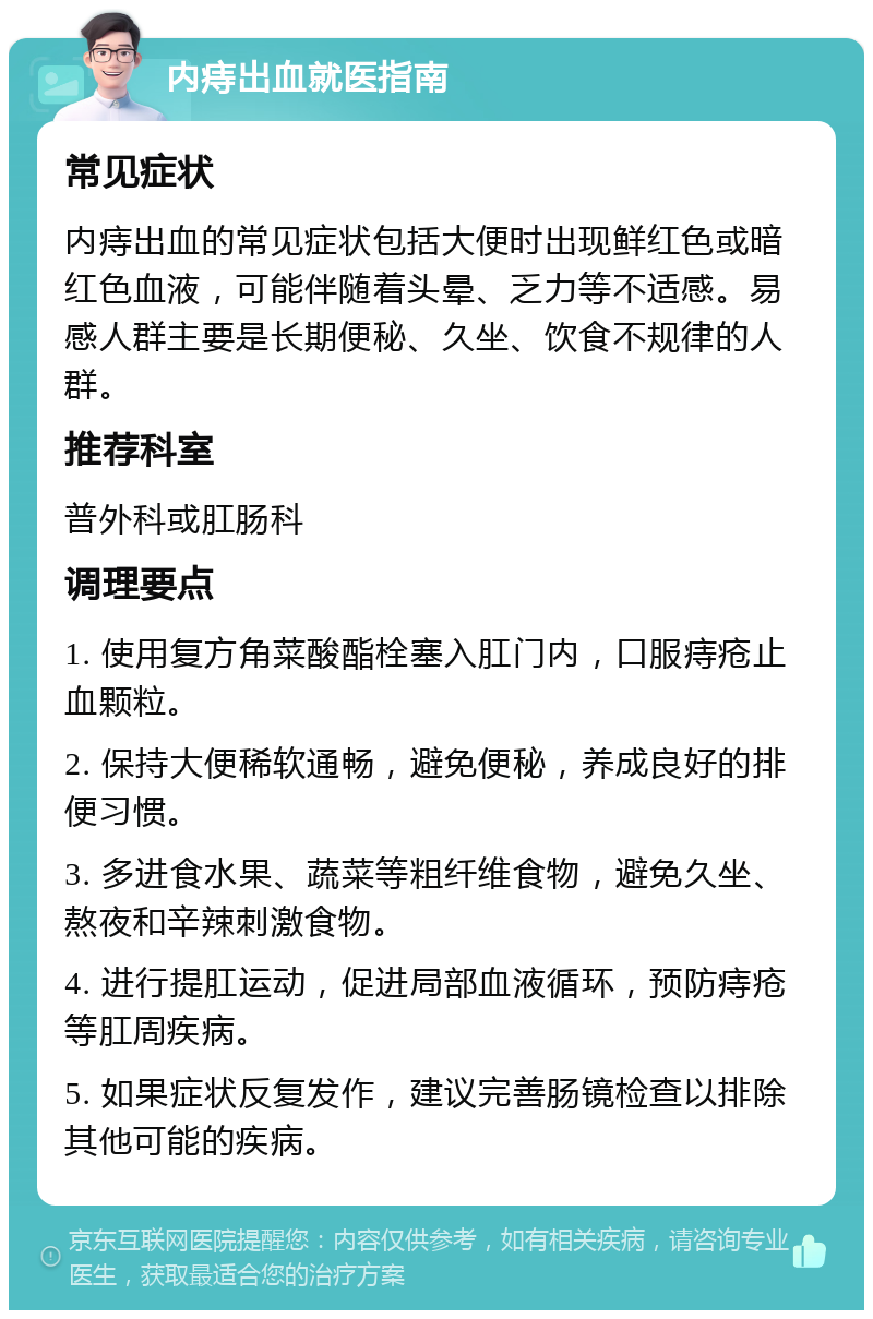 内痔出血就医指南 常见症状 内痔出血的常见症状包括大便时出现鲜红色或暗红色血液，可能伴随着头晕、乏力等不适感。易感人群主要是长期便秘、久坐、饮食不规律的人群。 推荐科室 普外科或肛肠科 调理要点 1. 使用复方角菜酸酯栓塞入肛门内，口服痔疮止血颗粒。 2. 保持大便稀软通畅，避免便秘，养成良好的排便习惯。 3. 多进食水果、蔬菜等粗纤维食物，避免久坐、熬夜和辛辣刺激食物。 4. 进行提肛运动，促进局部血液循环，预防痔疮等肛周疾病。 5. 如果症状反复发作，建议完善肠镜检查以排除其他可能的疾病。