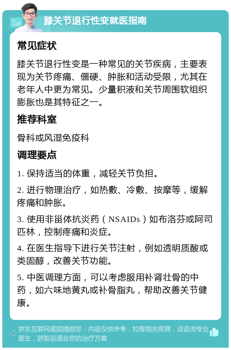 膝关节退行性变就医指南 常见症状 膝关节退行性变是一种常见的关节疾病，主要表现为关节疼痛、僵硬、肿胀和活动受限，尤其在老年人中更为常见。少量积液和关节周围软组织膨胀也是其特征之一。 推荐科室 骨科或风湿免疫科 调理要点 1. 保持适当的体重，减轻关节负担。 2. 进行物理治疗，如热敷、冷敷、按摩等，缓解疼痛和肿胀。 3. 使用非甾体抗炎药（NSAIDs）如布洛芬或阿司匹林，控制疼痛和炎症。 4. 在医生指导下进行关节注射，例如透明质酸或类固醇，改善关节功能。 5. 中医调理方面，可以考虑服用补肾壮骨的中药，如六味地黄丸或补骨脂丸，帮助改善关节健康。