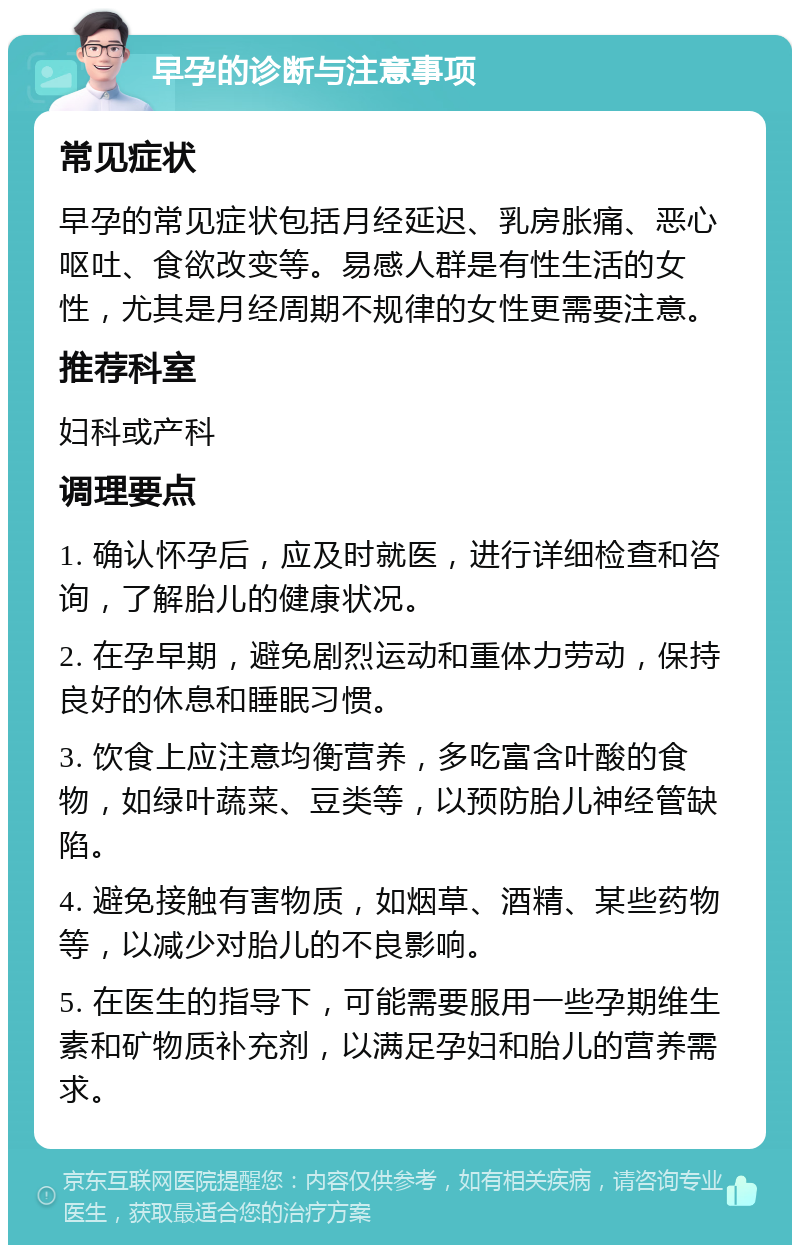 早孕的诊断与注意事项 常见症状 早孕的常见症状包括月经延迟、乳房胀痛、恶心呕吐、食欲改变等。易感人群是有性生活的女性，尤其是月经周期不规律的女性更需要注意。 推荐科室 妇科或产科 调理要点 1. 确认怀孕后，应及时就医，进行详细检查和咨询，了解胎儿的健康状况。 2. 在孕早期，避免剧烈运动和重体力劳动，保持良好的休息和睡眠习惯。 3. 饮食上应注意均衡营养，多吃富含叶酸的食物，如绿叶蔬菜、豆类等，以预防胎儿神经管缺陷。 4. 避免接触有害物质，如烟草、酒精、某些药物等，以减少对胎儿的不良影响。 5. 在医生的指导下，可能需要服用一些孕期维生素和矿物质补充剂，以满足孕妇和胎儿的营养需求。