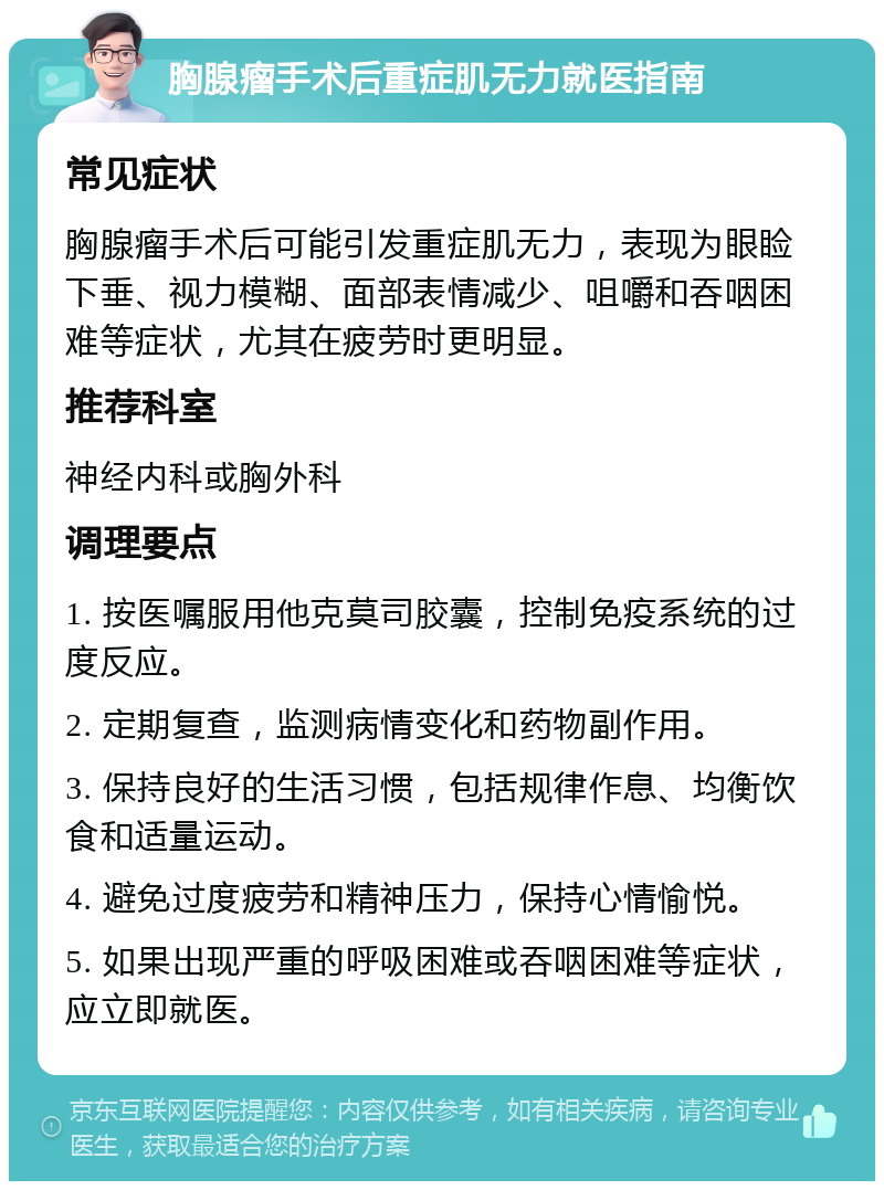 胸腺瘤手术后重症肌无力就医指南 常见症状 胸腺瘤手术后可能引发重症肌无力，表现为眼睑下垂、视力模糊、面部表情减少、咀嚼和吞咽困难等症状，尤其在疲劳时更明显。 推荐科室 神经内科或胸外科 调理要点 1. 按医嘱服用他克莫司胶囊，控制免疫系统的过度反应。 2. 定期复查，监测病情变化和药物副作用。 3. 保持良好的生活习惯，包括规律作息、均衡饮食和适量运动。 4. 避免过度疲劳和精神压力，保持心情愉悦。 5. 如果出现严重的呼吸困难或吞咽困难等症状，应立即就医。