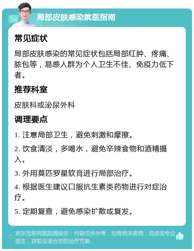 局部皮肤感染就医指南 常见症状 局部皮肤感染的常见症状包括局部红肿、疼痛、脓包等，易感人群为个人卫生不佳、免疫力低下者。 推荐科室 皮肤科或泌尿外科 调理要点 1. 注意局部卫生，避免刺激和摩擦。 2. 饮食清淡，多喝水，避免辛辣食物和酒精摄入。 3. 外用莫匹罗星软膏进行局部治疗。 4. 根据医生建议口服抗生素类药物进行对症治疗。 5. 定期复查，避免感染扩散或复发。