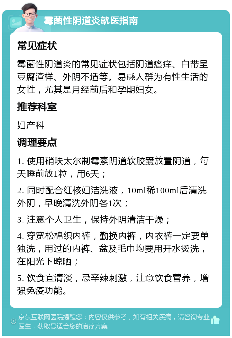 霉菌性阴道炎就医指南 常见症状 霉菌性阴道炎的常见症状包括阴道瘙痒、白带呈豆腐渣样、外阴不适等。易感人群为有性生活的女性，尤其是月经前后和孕期妇女。 推荐科室 妇产科 调理要点 1. 使用硝呋太尔制霉素阴道软胶囊放置阴道，每天睡前放1粒，用6天； 2. 同时配合红核妇洁洗液，10ml稀100ml后清洗外阴，早晚清洗外阴各1次； 3. 注意个人卫生，保持外阴清洁干燥； 4. 穿宽松棉织内裤，勤换内裤，内衣裤一定要单独洗，用过的内裤、盆及毛巾均要用开水烫洗，在阳光下晾晒； 5. 饮食宜清淡，忌辛辣刺激，注意饮食营养，增强免疫功能。