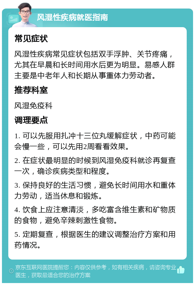 风湿性疾病就医指南 常见症状 风湿性疾病常见症状包括双手浮肿、关节疼痛，尤其在早晨和长时间用水后更为明显。易感人群主要是中老年人和长期从事重体力劳动者。 推荐科室 风湿免疫科 调理要点 1. 可以先服用扎冲十三位丸缓解症状，中药可能会慢一些，可以先用2周看看效果。 2. 在症状最明显的时候到风湿免疫科就诊再复查一次，确诊疾病类型和程度。 3. 保持良好的生活习惯，避免长时间用水和重体力劳动，适当休息和锻炼。 4. 饮食上应注意清淡，多吃富含维生素和矿物质的食物，避免辛辣刺激性食物。 5. 定期复查，根据医生的建议调整治疗方案和用药情况。