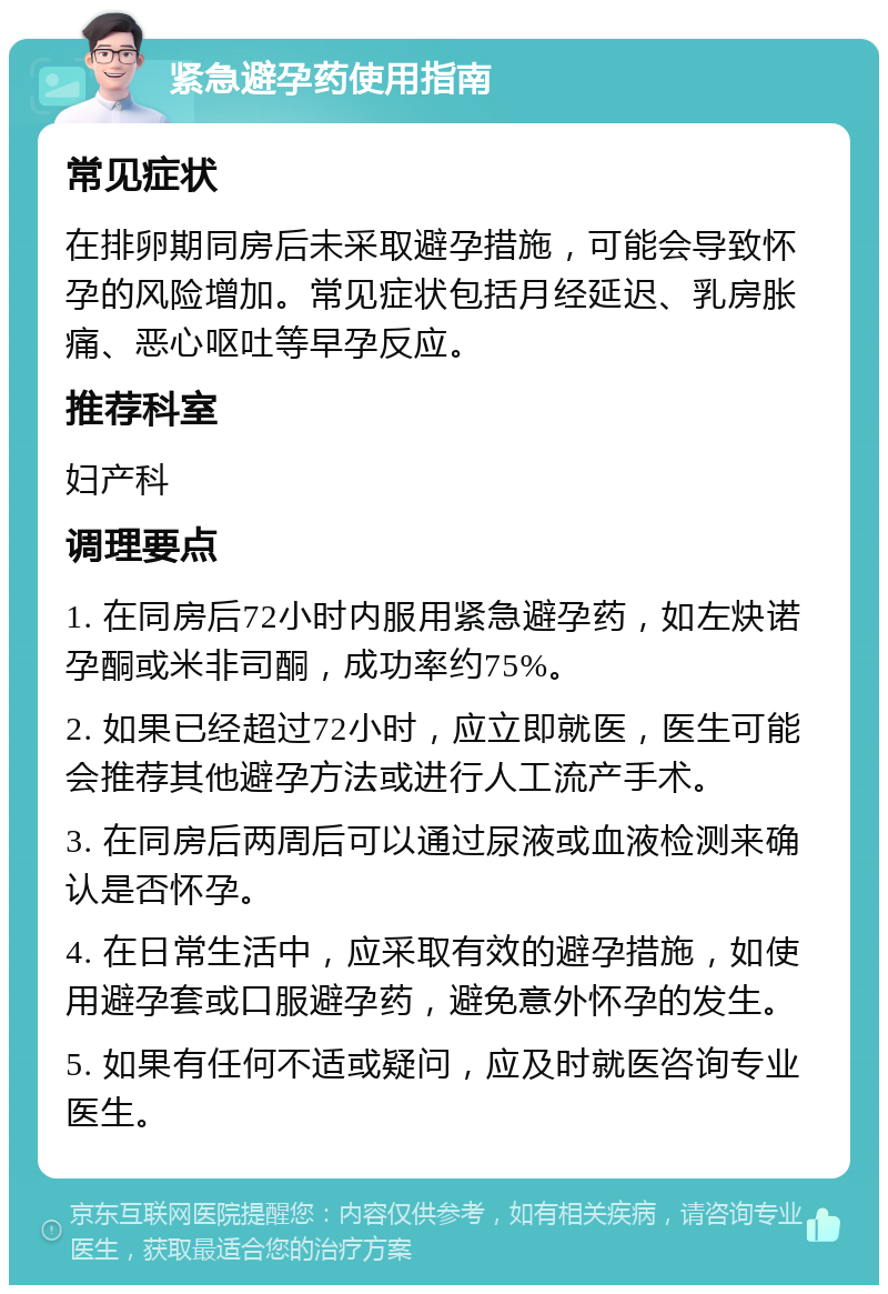 紧急避孕药使用指南 常见症状 在排卵期同房后未采取避孕措施，可能会导致怀孕的风险增加。常见症状包括月经延迟、乳房胀痛、恶心呕吐等早孕反应。 推荐科室 妇产科 调理要点 1. 在同房后72小时内服用紧急避孕药，如左炔诺孕酮或米非司酮，成功率约75%。 2. 如果已经超过72小时，应立即就医，医生可能会推荐其他避孕方法或进行人工流产手术。 3. 在同房后两周后可以通过尿液或血液检测来确认是否怀孕。 4. 在日常生活中，应采取有效的避孕措施，如使用避孕套或口服避孕药，避免意外怀孕的发生。 5. 如果有任何不适或疑问，应及时就医咨询专业医生。