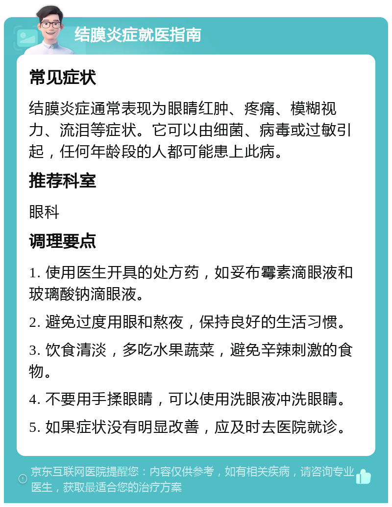 结膜炎症就医指南 常见症状 结膜炎症通常表现为眼睛红肿、疼痛、模糊视力、流泪等症状。它可以由细菌、病毒或过敏引起，任何年龄段的人都可能患上此病。 推荐科室 眼科 调理要点 1. 使用医生开具的处方药，如妥布霉素滴眼液和玻璃酸钠滴眼液。 2. 避免过度用眼和熬夜，保持良好的生活习惯。 3. 饮食清淡，多吃水果蔬菜，避免辛辣刺激的食物。 4. 不要用手揉眼睛，可以使用洗眼液冲洗眼睛。 5. 如果症状没有明显改善，应及时去医院就诊。