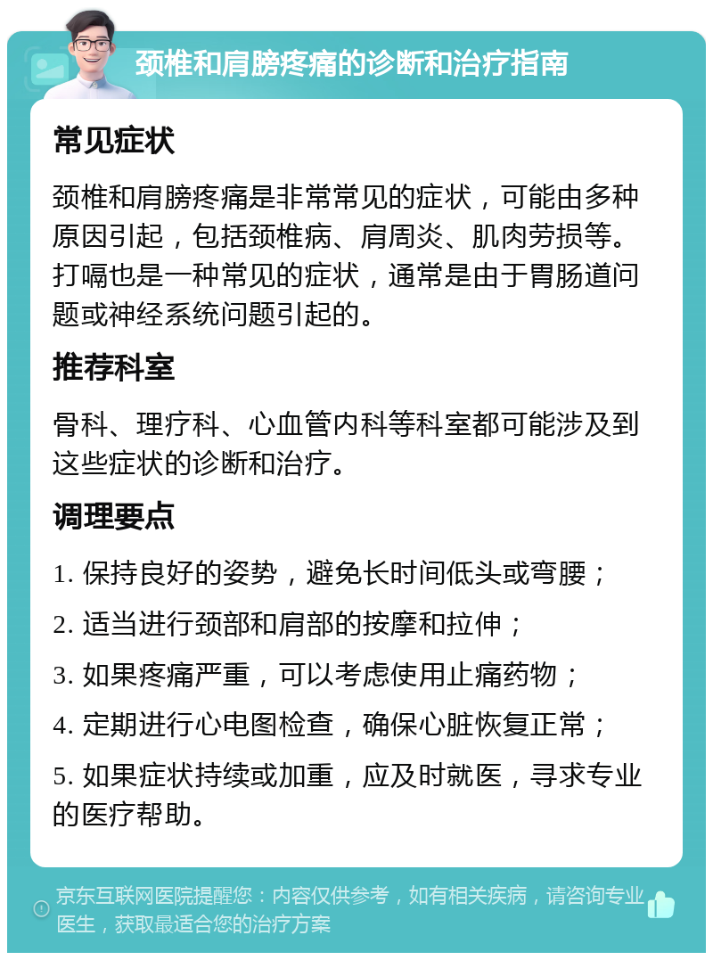 颈椎和肩膀疼痛的诊断和治疗指南 常见症状 颈椎和肩膀疼痛是非常常见的症状，可能由多种原因引起，包括颈椎病、肩周炎、肌肉劳损等。打嗝也是一种常见的症状，通常是由于胃肠道问题或神经系统问题引起的。 推荐科室 骨科、理疗科、心血管内科等科室都可能涉及到这些症状的诊断和治疗。 调理要点 1. 保持良好的姿势，避免长时间低头或弯腰； 2. 适当进行颈部和肩部的按摩和拉伸； 3. 如果疼痛严重，可以考虑使用止痛药物； 4. 定期进行心电图检查，确保心脏恢复正常； 5. 如果症状持续或加重，应及时就医，寻求专业的医疗帮助。