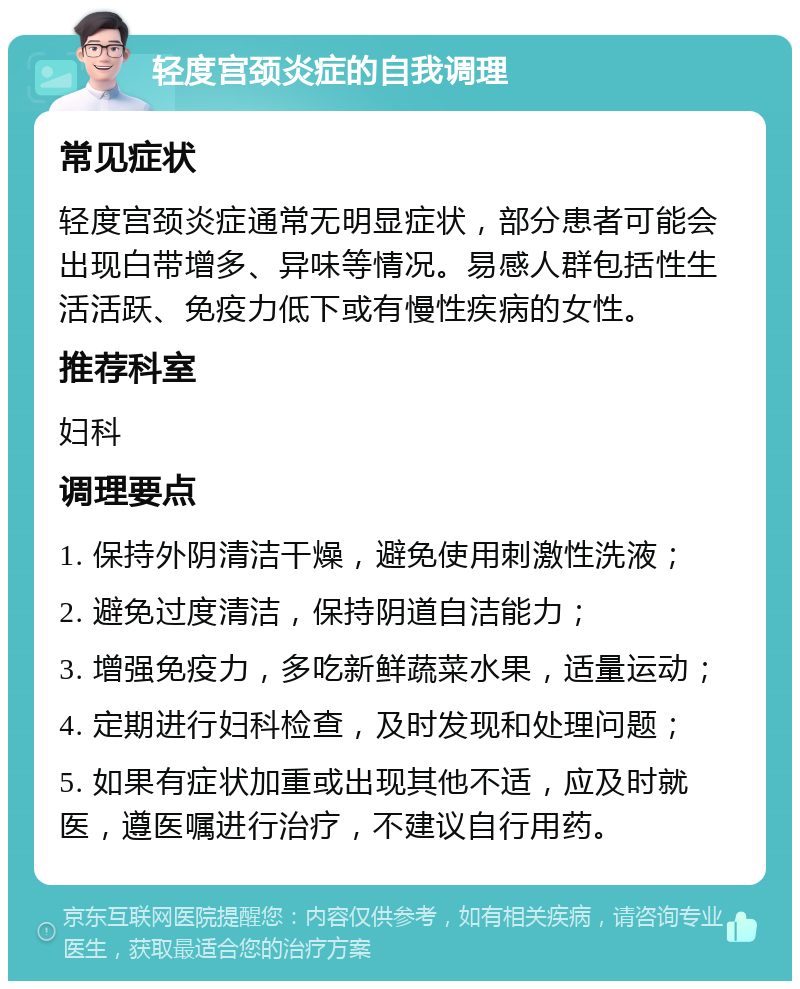 轻度宫颈炎症的自我调理 常见症状 轻度宫颈炎症通常无明显症状，部分患者可能会出现白带增多、异味等情况。易感人群包括性生活活跃、免疫力低下或有慢性疾病的女性。 推荐科室 妇科 调理要点 1. 保持外阴清洁干燥，避免使用刺激性洗液； 2. 避免过度清洁，保持阴道自洁能力； 3. 增强免疫力，多吃新鲜蔬菜水果，适量运动； 4. 定期进行妇科检查，及时发现和处理问题； 5. 如果有症状加重或出现其他不适，应及时就医，遵医嘱进行治疗，不建议自行用药。