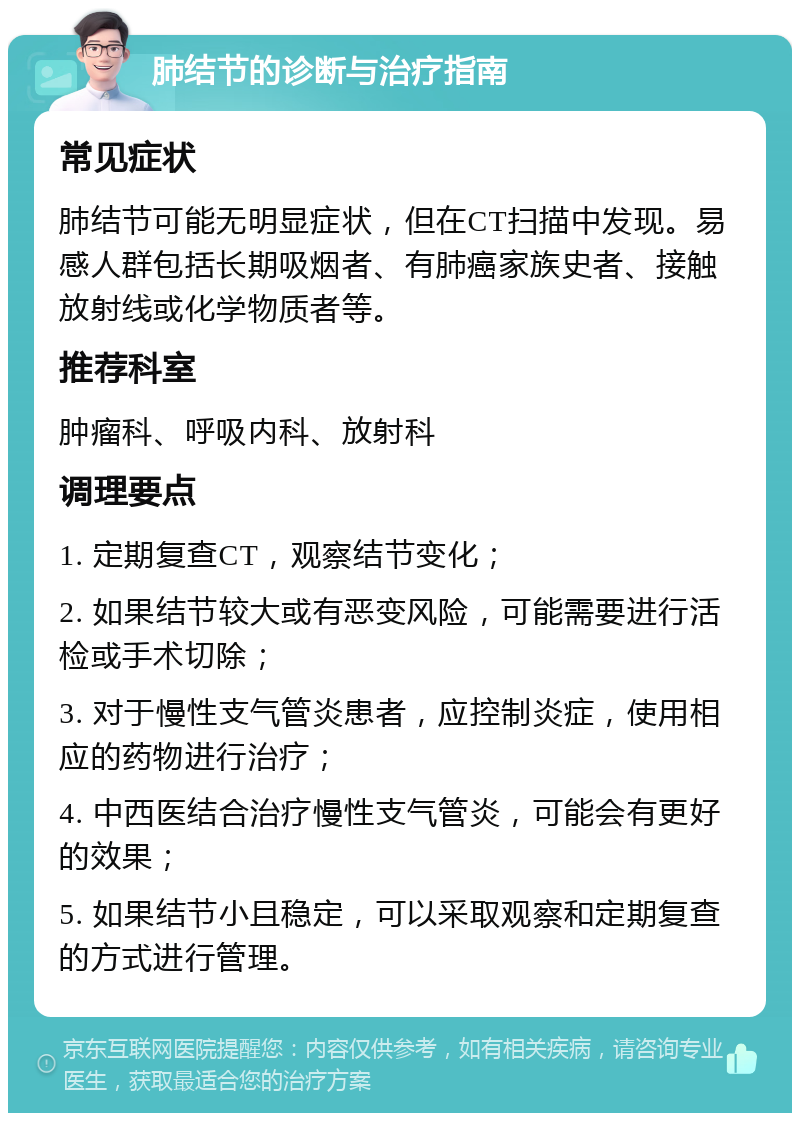 肺结节的诊断与治疗指南 常见症状 肺结节可能无明显症状，但在CT扫描中发现。易感人群包括长期吸烟者、有肺癌家族史者、接触放射线或化学物质者等。 推荐科室 肿瘤科、呼吸内科、放射科 调理要点 1. 定期复查CT，观察结节变化； 2. 如果结节较大或有恶变风险，可能需要进行活检或手术切除； 3. 对于慢性支气管炎患者，应控制炎症，使用相应的药物进行治疗； 4. 中西医结合治疗慢性支气管炎，可能会有更好的效果； 5. 如果结节小且稳定，可以采取观察和定期复查的方式进行管理。